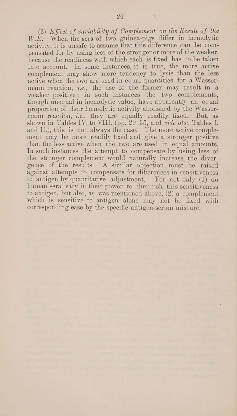 (3) Effect of variability of Complement on the Result of the W.R.—When the sera of two guinea-pigs differ in hemolytic activity, it is unsafe to assume that this difference can be com- pensated for by using less of the stronger or more of the weaker, because the readiness with which each is fixed has to be taken into account. In some instances, it 1s true, the more active complement may show more tendency to lysis than the less active when the two are used in equal quantities for a Wasser- mann reaction, 2.e., the use of the former may result in a weaker positive; in such instances the two complements, though unequal in hemolytic value, have apparently an equal proportion of their hemolytic activity abolished by the Wasser- mann reaction, 2.e., they are equally readily fixed. But, as shown in Tables IV. to VIII. (pp. 29-35, and vide also Tables I. and II.), this is not always the case. The more active comple- ment may be more readily fixed and give a stronger positive than the less active when the two are used in equal amounts. In such instances the attempt to compensate by using less of the stronger complement would naturally increase the diver- gence of the results. A similar objection must be raised against attempts to compensate for differences in sensitiveness to antigen by quantitative adjustment. For not only (1) do human sera vary in their power to diminish this sensitiveness to antigen, but also, as was mentioned above, (2) a complement which is sensitive to antigen alone may not be fixed with corresponding ease by the specific antigen-serum mixture.