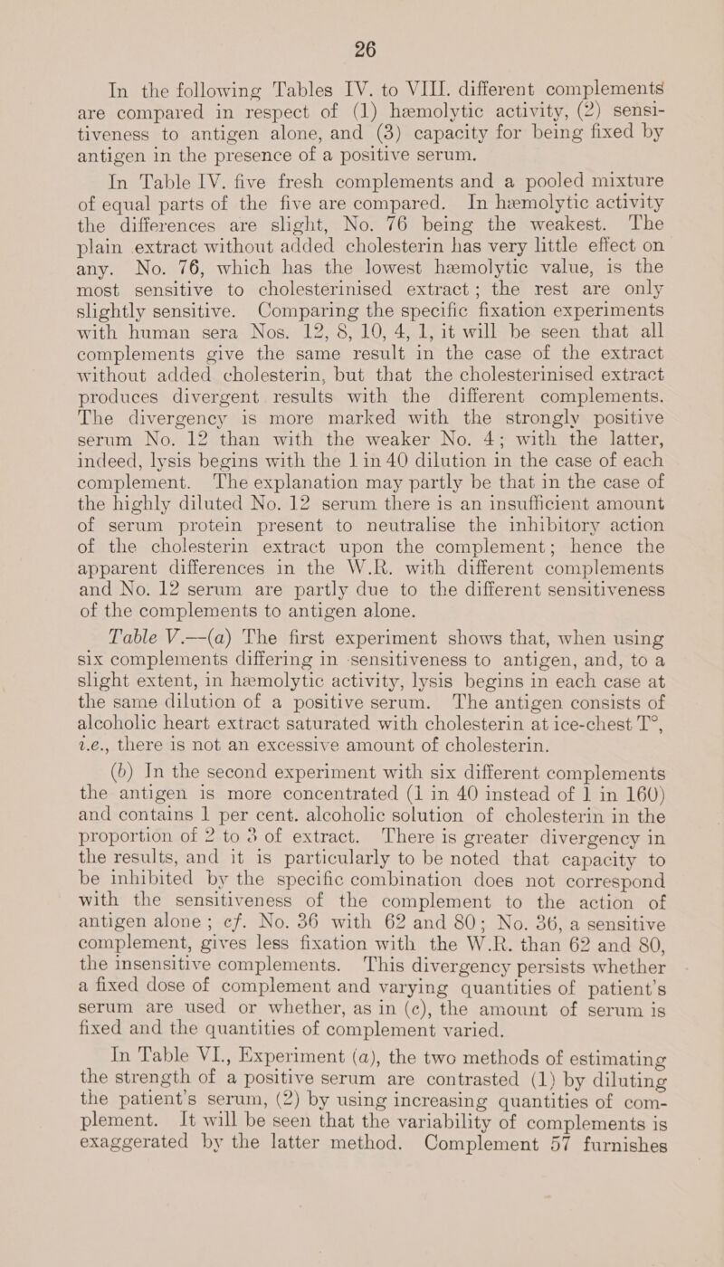 In the following Tables IV. to VIII. different complements are compared in respect of (1) hemolytic activity, (2) sensi- tiveness to antigen alone, and (3) capacity for being fixed by antigen in the presence of a positive serum. In Table IV. five fresh complements and a pooled mixture of equal parts of the five are compared. In hemolytic activity the differences are slight, No. 76 being the weakest. The plain extract without added cholesterin has very little effect on any. No. 76, which has the lowest hemolytic value, is the most sensitive to cholesterinised extract; the rest are only slightly sensitive. Comparing the specific fixation experiments with human sera Nos. 12, 8, 10, 4, 1, it will be seen that all complements give the same result in the case of the extract without added cholesterin, but that the cholesterinised extract produces divergent results with the different complements. The divergency is more marked with the strongly positive serum No. 12 than with the weaker No. 4; with the latter, indeed, lysis begins with the 1 in 40 dilution in the case of each complement. The explanation may partly be that in the case of the highly diluted No. 12 serum there is an insufficient amount of serum protein present to neutralise the inhibitory action of the cholesterin extract upon the complement; hence the apparent differences in the W.R. with different complements and No. 12 serum are partly due to the different sensitiveness of the complements to antigen alone. Table V.—(a) The first experiment shows that, when using six complements differing in -sensitiveness to antigen, and, to a shght extent, in hemolytic activity, lysis begins in each case at the same dilution of a positive serum. The antigen consists of alcoholic heart extract saturated with cholesterin at ice-chest T°, v.€., there is not an excessive amount of cholesterin. (b) In the second experiment with six different complements the antigen is more concentrated (1 in 40 instead of 1 in 160) and contains | per cent. alcoholic solution of cholesterin in the proportion of 2 to 3 of extract. There is greater divergency in the results, and it is particularly to be noted that capacity to be inhibited by the specific combination does not correspond with the sensitiveness of the complement to the action of antigen alone; cf. No. 86 with 62 and 80; No. 36, a sensitive complement, gives less fixation with the W.R. than 62 and 80, the insensitive complements. This divergency persists whether a fixed dose of complement and varying quantities of patient’s serum are used or whether, as in (c), the amount of serum is fixed and the quantities of complement varied. In Table VI., Experiment (a), the two methods of estimating the strength of a positive serum are contrasted (1) by diluting the patient's serum, (2) by using increasing quantities of com- plement. It will be seen that the variability of complements is exaggerated by the latter method. Complement 57 furnishes