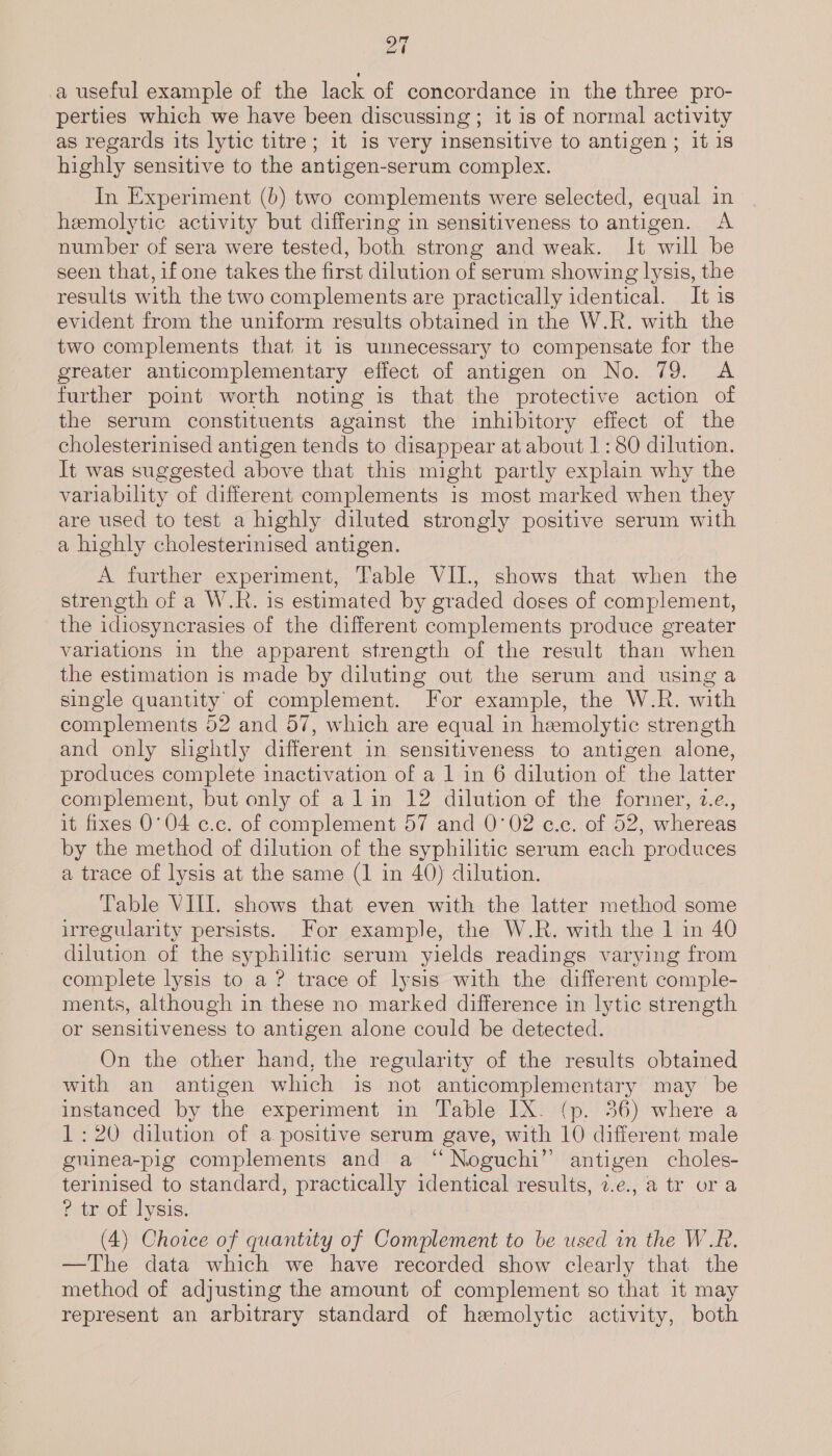 ry al a useful example of the lack of concordance in the three pro- perties which we have been discussing; it is of normal activity as regards its lytic titre; it 1s very insensitive to antigen ; it 1s highly sensitive to the antigen-serum complex. In Experiment (b) two complements were selected, equal in hemolytic activity but differing in sensitiveness to antigen. A number of sera were tested, both strong and weak. It will be seen that, if one takes the first dilution of serum showing lysis, the results with the two complements are practically identical. It is evident from the uniform results obtained in the W.R. with the two complements that it is unnecessary to compensate for the greater anticomplementary effect of antigen on No. 79. &lt;A further point worth noting is that the protective action of the serum constituents against the inhibitory effect of the cholesterinised antigen tends to disappear at about 1: 80 dilution. It was suggested above that this might partly explain why the variability of different complements is most marked when they are used to test a highly diluted strongly positive serum with a highly cholesterinised antigen. A further experiment, Table VII., shows that when the strength of a W.R. is estimated by graded doses of complement, the idiosyncrasies of the different complements produce greater variations in the apparent strength of the result than when the estimation is made by diluting out the serum and using a single quantity of complement. For example, the W.R. with complements 52 and 57, which are equal in hemolytic strength and only slightly different in sensitiveness to antigen alone, produces complete inactivation of a 1 in 6 dilution of the latter complement, but only of a lin 12 dilution of the former, 2.e., it fixes 0°04 c.c. of complement 57 and 0°02 c.c. of 52, whereas by the method of dilution of the syphilitic serum each produces a trace of lysis at the same (1 in 40) dilution. Table VIII. shows that even with the latter method some irregularity persists. For example, the W.R. with the 1 in 40 dilution of the syphilitic serum yields readings varying from complete lysis to a ? trace of lysis with the different comple- ments, although in these no marked difference in lytic strength or sensitiveness to antigen alone could be detected. On the other hand, the regularity of the results obtained with an antigen which is not anticomplementary may be instanced by the experiment in Table IX. (p. 36) where a 1:20 dilution of a. positive serum gave, with 10 different male guinea-pig complements and a ‘Noguchi’ antigen choles- terinised to standard, practically identical results, 7.e., a tr ora ? tr of lysis. (4) Choice of quantity of Complement to be used in the W.R. —The data which we have recorded show clearly that the method of adjusting the amount of complement so that it may represent an arbitrary standard of hemolytic activity, both