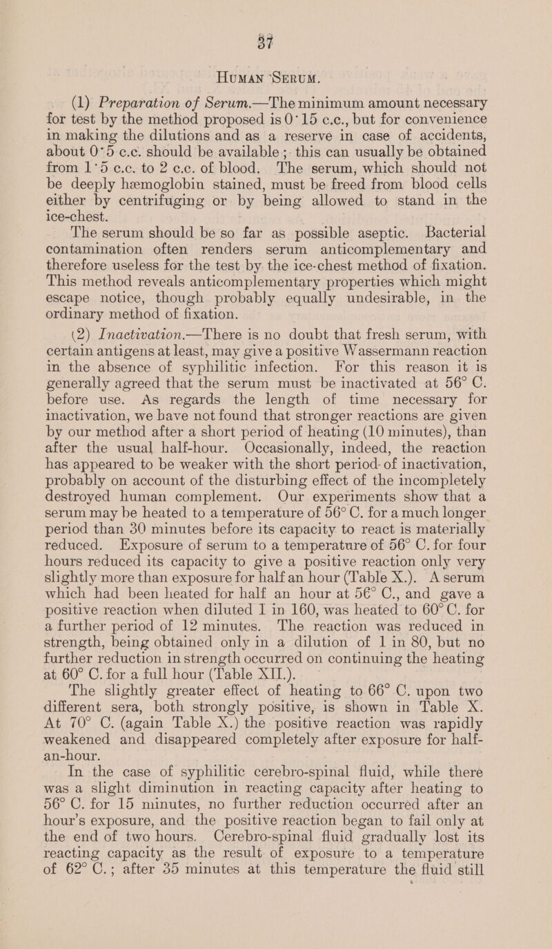 Human ‘SERUM (1) Preparation of Serum.—The minimum amount necessary for test by the method proposed is 0°15 c.c., but for convenience in making the dilutions and as a reserve in case of accidents, about 0°5-c.c. should be available ;- this can usually be obtained from 1°5 ¢.c. to 2 c.c. of blood. The serum, which should not be deeply hemoglobin stained, must be freed from blood cells either by centrifuging or by being allowed to stand in the ice-chest. The serum should beso far as possible aseptic. Bacterial contamination often renders serum anticomplementary and therefore useless for the test by. the ice-chest method of fixation. This method reveals anticomplementary properties which might escape notice, though probably equally undesirable, in the ordinary method of fixation. (2) Inactivation.—There is no doubt that fresh serum, with certain antigens at least, may give a positive Wassermann reaction in the absence of syphilitic infection. For this reason it 1s generally agreed that the serum must be inactivated at 56° C. before use. As regards the length of time necessary for inactivation, we have not found that stronger reactions are given by our method after a short period of heating (10 minutes), than after the usual half-hour. Occasionally, indeed, the reaction has appeared to be weaker with the short period: of inactivation, probably on account of the disturbing effect of the incompletely destroyed human complement. Our experiments show that a serum may be heated to a temperature of 56° C. for a much longer period than 30 minutes before its capacity to react is materially reduced. Exposure of serum to a temperature of 56° C. for four hours reduced its capacity to give a positive reaction only very slightly more than exposure for half an hour (Table X.). A serum which had been heated for half an hour at 5€° C., and gave a positive reaction when diluted I in 160, was heated to 60°C. for a further period of 12 minutes. The reaction was reduced in strength, being obtained only in a dilution of 1 in 80, but no further reduction in strength occurred on continuing the heating at, 60° C. for a full hour (Table Al). The slightly greater effect of heating to 66° C. upon two different sera, both strongly positive, is shown in Table X. At 70° C. (again Table X.) the positive reaction was rapidly weakened and disappeared completely after exposure for half- an-hour. In the case of syphilitic cerebro-spinal fluid, while there was a slight diminution in reacting capacity after heating to 56° C. for 15 minutes, no further reduction occurred after an hour’s exposure, and the positive reaction began to fail only at the end of two hours. Cerebro-spinal fluid gradually lost its reacting capacity as the result of exposure to a temperature of 62°C.; after 35 minutes at this temperature the fluid still