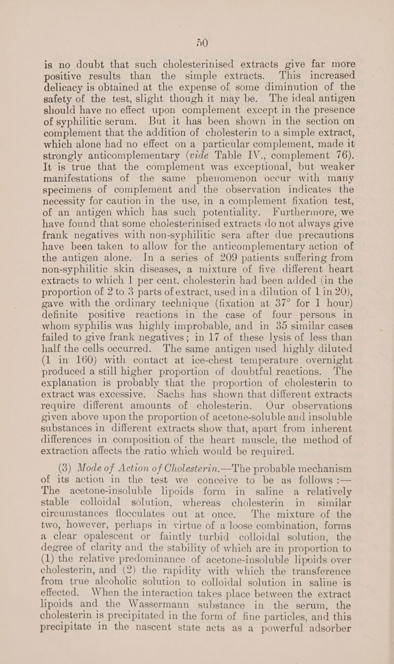 dO is no doubt that such cholesterinised extracts give far more positive results than the simple extracts. This increased delicacy is obtained at the expense of some diminution of the safety of the test, slight though it may be. The ideal antigen should have no effect upon complement except in the presence of syphilitic serum. But it has been shown in the section on complement that the addition of cholesterin to a simple extract, | which alone had no effect on a particular complement, made it strongly anticomplementary (vide Table IV., complement 76). It is true that the complement was exceptional, but weaker manifestations of the same phenomenon occur with many specimens of complement and the observation indicates the necessity for caution in the use, in a complement fixation test, of an antigen which has such potentiality. Furthermore, we have found that some cholesterinised extracts do not always give frank negatives with non-syphilitic sera after due precautions have been taken to allow for the anticomplementary action of the antigen alone. In a series of 209 patients suffering from non-syphilitic skin diseases, a mixture of five different heart extracts to which | per cent. cholesterin had been added (in the proportion of 2'to 3 parts of extract, used ina dilution of 1 in 20), gave with the ordinary technique (fixation at 37° for 1 hour) definite positive reactions in the case of four persons in whom syphilis was highly improbable, and in 35 similar cases failed to give frank negatives; in 17 of these lysis of less than half the cells occurred. The same antigen used highly diluted (1 in 160) with contact at ice-chest temperature overnight produced a still higher proportion of doubtful reactions. ‘The explanation is probably that the proportion of cholesterin to extract was excessive. Sachs has shown that different extracts require different amounts of cholesterin. Our observations given above upon the proportion of acetone-soluble and insoluble substances in different extracts show that, apart from inherent differences in composition of the heart muscle, the method of extraction affects the ratio which would be required. (3) Mode of Action of Cholesterin.—The probable mechanism of its action in the test we conceive to be as follows :— The acetone-insoluble lipoids form in saline a relatively stable colloidal solution, whereas cholesterin in similar circumstances flocculates out at once. The mixture of the two, however, perhaps in virtue of a loose combination, forms a clear opalescent or faintly turbid colloidal solution, the degree of clarity and the stability of which are in proportion to (1) the relative predominance of acetone-insoluble lipoids over cholesterin, and (2) the rapidity with which the transference from true alcoholic solution to colloidal solution in saline is effected. When the interaction takes place between the extract lipoids and the Wassermann substance in the serum, the cholesterin is precipitated in the form of fine particles, and this precipitate in the nascent state acts as a powerful adsorber