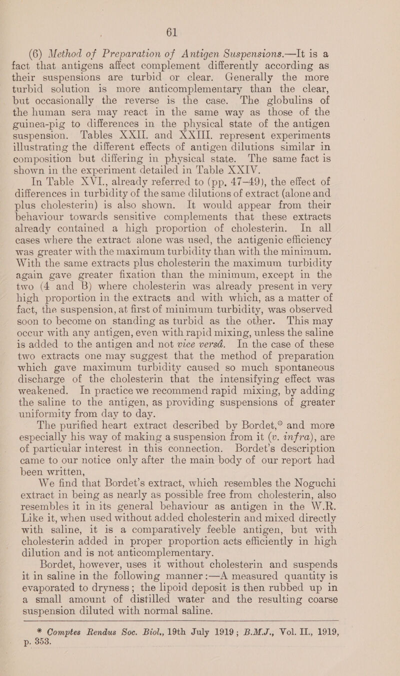 (6) Method of Preparation of Antigen Suspensions.—It is a fact that antigens affect complement differently according as their suspensions are turbid or clear. Generally the more turbid solution 1s more anticomplementary than the clear, but occasionally the reverse is the case. The globulins of the human sera may react in the same way as those of the guinea-pig to differences in the physical state of the antigen suspension. Tables XXIi. and XXIII. represent experiments illustrating the different effects of antigen dilutions similar in composition but differing in physical state. The same fact is shown in the experiment detailed in Table XXIV. In Table XVI, already referred to (pp, 47-49), the effect of differences in turbidity of the same dilutions of extract (alone and plus cholesterin) is also shown. It would appear from their behaviour towards sensitive complements that these extracts already contained a high proportion of cholesterin. In all cases where the extract alone was used, the antigenic efficiency was greater with the maximum turbidity than with the minimum. With the same extracts plus cholesterin the maximum turbidity again gave greater fixation than the minimum, except in the two (4 and B) where cholesterin was already present in very high proportion in the extracts and with which, as a matter of fact, the suspension, at first of minimum turbidity, was observed soon to become on standing as turbid as the other. This may occur with any antigen, even with rapid mixing, unless the saline is added to the antigen and not vice versd. In the case of these two extracts one may suggest that the method of preparation which gave maximum turbidity caused so much spontaneous discharge of the cholesterin that the intensifying effect was weakened. In practice we recommend rapid mixing, by adding the saline to the antigen, as providing suspensions of greater uniformity from day to day. The purified heart extract described by Bordet,* and more especially his way of making a suspension from it (v. infra), are of particular interest in this connection. Bordet’s description came to our notice only after the main body of our report had been written, We find that Bordet’s extract, which resembles the Noguchi extract in being as nearly as possible free from cholesterin, also resembles it in its general behaviour as antigen in the W.R. Like it, when used without added cholesterin and mixed directly with saline, it is a comparatively feeble antigen, but with cholesterin added in proper proportion acts efficiently in high dilution and is not anticomplementary. Bordet, however, uses it without cholesterin and suspends it in saline in the following manner:—A measured quantity is evaporated to dryness; the lipoid deposit is then rubbed up in a small amount of distilled water and the resulting coarse suspension diluted with normal saline. * Comptes Rendus Soc. Biol,, 19th July 1919; B.MJ., Vol. II., 1919, p. 353.