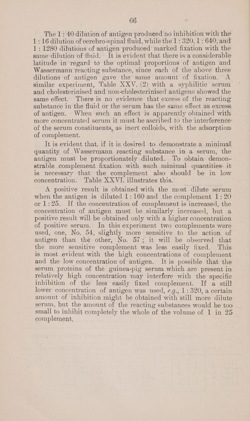 The 1 : 40 dilation of antigen produced no inhibition with the 1: 16 dilution of cerebro-spinal fluid, while the 1 : 320, 1 : 640, and 1: 1280 dilutions of antigen produced marked fixation with the same dilution of fluid. It is evident that there is a considerable latitude in regard to the optimal proportions of antigen and Wassermann reacting substance, since each of the above three dilutions of antigen gave the same amount of fixation. A similar experiment, Table XXV. (2) with a syphilitic serum and cholesterinised and non-cholesterinised antigens showed the same effect. There is no evidence that excess of the reacting substance in the fluid or the serum has the same effect as excess: of antigen. When such an effect is apparently obtained with more concentrated serum it must be ascribed to the interference of the serum constituents, as inert colloids, with the adsorption: of complement. It is evident that. if it is desired to demonstrate a minimal quantity of Wassermann reacting substance in a serum, the antigen must be proportionately diluted.. To obtain demon- strable complement fixation with such minimal. quantities: it is necessary that the complement also should be in low concentration. Table XX VI. illustrates this. A positive result is obtained with the most dilute serum when the antigen is diluted 1: 160 and the complement 1: 20 or 1:25. If the concentration of complement is increased, the concentration of antigen must be similarly increased, but a positive result will be obtained only with a higher concentration of positive serum. In this experiment two complements were used, one, No. 54, shghtly more sensitive to the action of antigen than the other, No. 57; it will be observed that the more sensitive complement was less easily fixed. This is most evident with the high concentrations of complement and the low concentration of antigen. It is possible that the serum proteins of the guinea-pig serum which are present in relatively high concentration may iuterfere with the specific inhibition of the less easily fixed complement. If a still lower concentration of antigen was used, e.g., 1 : 320, a certain amount of inhibition might be obtained with still more dilute serum, hut the amount of the reacting substances would be too small to inhibit completely the whole of the volume of 1 in 25 complement,