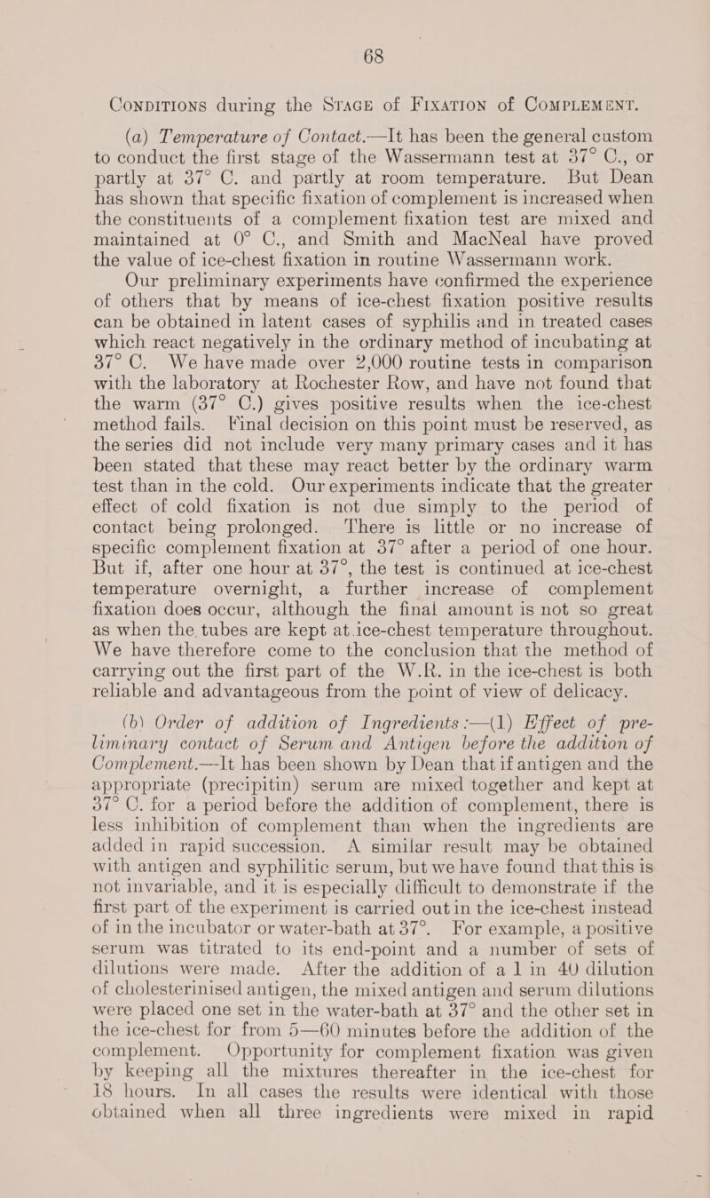 Conpitions during the Srace of Fixarion of CoMPLEMENT. (a) Temperature of Contact.—It has been the general custom to conduct the first stage of the Wassermann test at 37° C., or partly at 37° C. and partly at room temperature. But Dean has shown that specific fixation of complement is increased when the constituents of a complement fixation test are mixed and maintained at 0° C., and Smith and MacNeal have proved the value of ice-chest fixation in routine Wassermann work. Our preliminary experiments have confirmed the experience of others that by means of ice-chest fixation positive results can be obtained in latent cases of syphilis and in treated cases which react negatively in the ordinary method of incubating at 37° C. We have made over 2,000 routine tests in comparison with the laboratory at Rochester Row, and have not found that the warm (37° C.) gives positive results when the ice-chest method fails. Final decision on this point must be reserved, as the series did not include very many primary cases and it has been stated that these may react better by the ordinary warm test than in the cold. Our experiments indicate that the greater effect of cold fixation is not due simply to the period of contact being prolonged. ‘There is little or no increase of specific complement fixation at 37° after a period of one hour. But if, after one hour at 37°, the test is continued at ice-chest temperature overnight, a further increase of complement fixation does occur, although the final amount is not so great as when the tubes are kept at.ice-chest temperature throughout. We have therefore come to the conclusion that the method of carrying out the first part of the W.R. in the ice-chest is both reliable and advantageous from the point of view of delicacy. (b) Order of addition of Ingredients :—(1) Effect of pre- liminary contact of Serum and Antigen before the addition of Complement.—It has been shown by Dean that if antigen and the appropriate (precipitin) serum are mixed together and kept at 37° C. for a period before the addition of complement, there is less inhibition of complement than when the ingredients are added in rapid succession. &lt;A similar result may be obtained with antigen and syphilitic serum, but we have found that this is not invariable, and it is especially difficult to demonstrate if the first part of the experiment is carried out in the ice-chest instead of in the incubator or water-bath at 37°. For example, a positive serum was titrated to its end-point and a number of sets of dilutions were made. After the addition of a 1 in 40 dilution of cholesterinised antigen, the mixed antigen and serum dilutions were placed one set in the water-bath at 37° and the other set in the ice-chest for from 5—60 minutes before the addition of the complement. Opportunity for complement fixation was given by keeping all the mixtures thereafter in the ice-chest for i8 hours. In all cases the results were identical with those obtained when all three ingredients were mixed in rapid