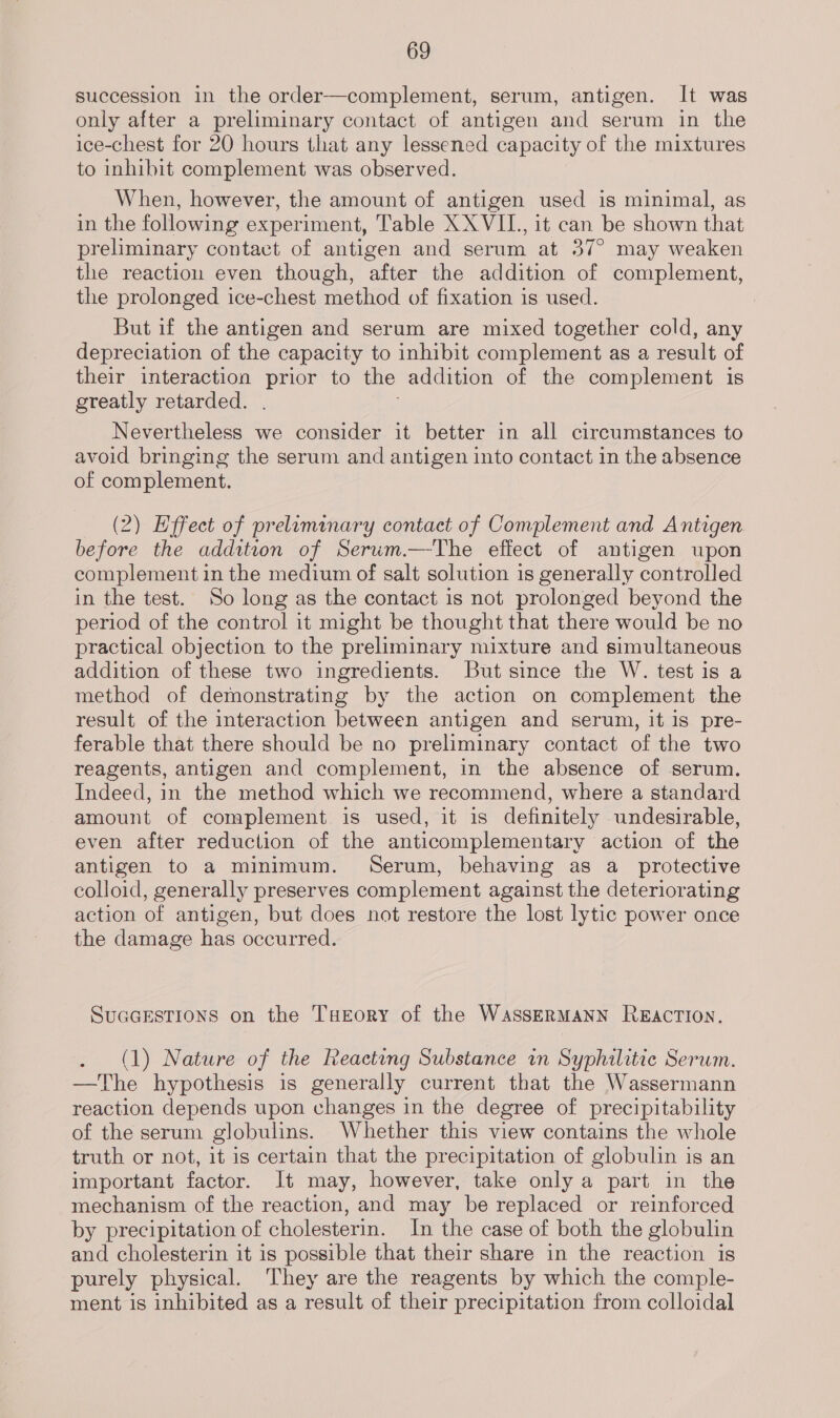 succession in the order—complement, serum, antigen. It was only after a preliminary contact of antigen and serum in the ice-chest for 20 hours that any lessened capacity of the mixtures to inhibit complement was observed. When, however, the amount of antigen used is minimal, as in the following experiment, Table XX VII., it can be shown that preliminary contact of antigen and serum at 37° may weaken the reaction even though, after the addition of complement, the prolonged ice-chest method of fixation is used. But if the antigen and serum are mixed together cold, any depreciation of the capacity to inhibit complement as a result of their interaction prior to the addition of the complement is greatly retarded. Nevertheless we consider it better in all circumstances to avoid bringing the serum and antigen into contact in the absence of complement. (2) Effect of preliminary contact of Complement and Antigen before the addition of Serum.—The effect of antigen upon complement in the medium of salt solution is generally controlled in the test. So long as the contact is not prolonged beyond the period of the control it might be thought that there would be no practical objection to the preliminary mixture and simultaneous addition of these two ingredients. But since the W. test is a method of demonstrating by the action on complement the result. of the interaction between antigen and serum, it is pre- ferable that there should be no preliminary contact of the two reagents, antigen and complement, in the absence of serum. Indeed, in the method which we recommend, where a standard amount of complement is used, it is definitely undesirable, even after reduction of the anticomplementary action of the antigen to a minimum. Serum, behaving as a_ protective colloid, generally preserves complement against the deteriorating action of antigen, but does not restore the lost lytic power once the damage has occurred. SUGGESTIONS on the THeEorY of the WASSERMANN REACTION. (1) Nature of the Reacting Substance in Syphilitic Serum. —The hypothesis is generally current that the Wassermann reaction depends upon changes in the degree of precipitability of the serum globulins. Whether this view contains the whole truth or not, it is certain that the precipitation of globulin is an important factor. It may, however, take only a part in the mechanism of the reaction, and may be replaced or reinforced by precipitation of cholesterin. In the case of both the globulin and cholesterin it is possible that their share in the reaction is purely physical. They are the reagents by which the comple- ment is inhibited as a result of their precipitation from colloidal