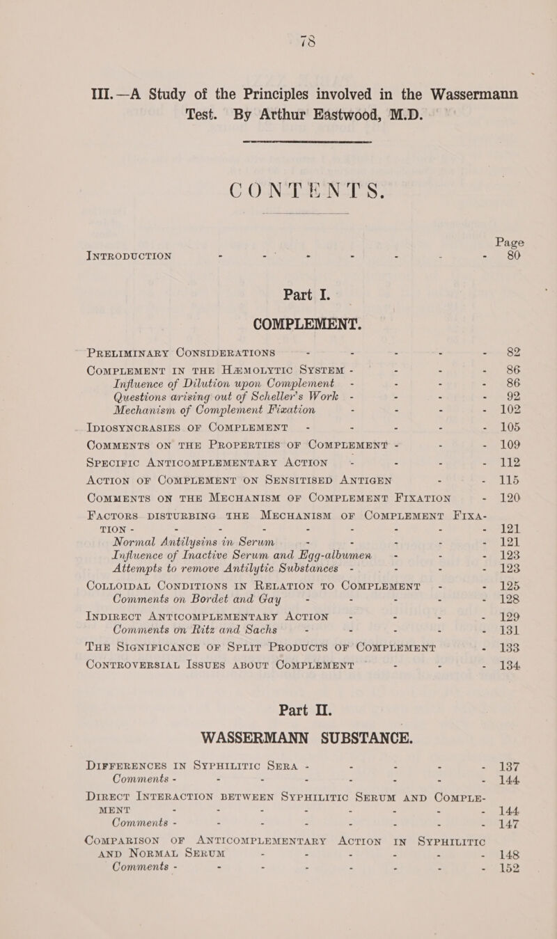 ~I CO Test. By Arthur Eastwood, M.D.  C.O-NSISEANGLSS ;  INTRODUCTION - au . . is f r Part I. COMPLEMENT. PRELIMINARY CONSIDERATIONS - - - = = COMPLEMENT IN THE H@MOLYTIC SYSTEM - - : 4 Influence of Dilution upon Complement - - - - Questions arising out of Scheller’s Work - - - - Mechanism of Complement Fixation - - . = _ IDIOSYNCRASIES OF COMPLEMENT - - B : i QOOMMENTS ON THE PROPERTIES OF COMPLEMENT - = S SPECIFIC ANTICOMPLEMENTARY ACTION : : : : ACTION OF COMPLEMENT ON SENSITISED ANTIGEN . : CoMMENTS ON THE MECHANISM OF COMPLEMENT FIXATION - FACTORS DISTURBING THE MECHANISM OF COMPLEMENT FIxa- TION - = = = = S = - - Normal Antilysins in Serum - - - - - Influence of Inactive Serum and EHgg-albumer - - - Attempts to remove Antilytic Substances - - - - COLLOIDAL CONDITIONS IN RELATION TO COMPLEMENT - ms Comments on Bordet and Gay : ss “ 2 INDIRECT ANTICOMPLEMENTARY ACTION’ - : 2 i Comments on Ritz and Sachs a . 2 i j THE SIGNIFICANCE OF SpLIt PRopUcTSsS OF COMPLEMENT BS CONTROVERSIAL ISSUES ABOUT CoMPLEMENT : “ ; Part II. WASSERMANN SUBSTANCE. DIFFERENCES IN SYPHILITIC SERA - : a . Comments - : . - 2 . « . Direct INTERACTION BETWEEN SYPHILITIC SERUM AND COMPLE- MENT - : é P y : Comments - = ‘ E . : . COMPARISON OF ANTICOMPLEMENTARY ACTION IN SYPHILITIC AND NORMAL SERUM .  P P : Comments - = ; : . ag [ ‘ Page 80 82 86 86 92 102 105 109 112 115 120 121 121 123 123 125 128 129 131 133 134: 137 144. 144, 147 148 152