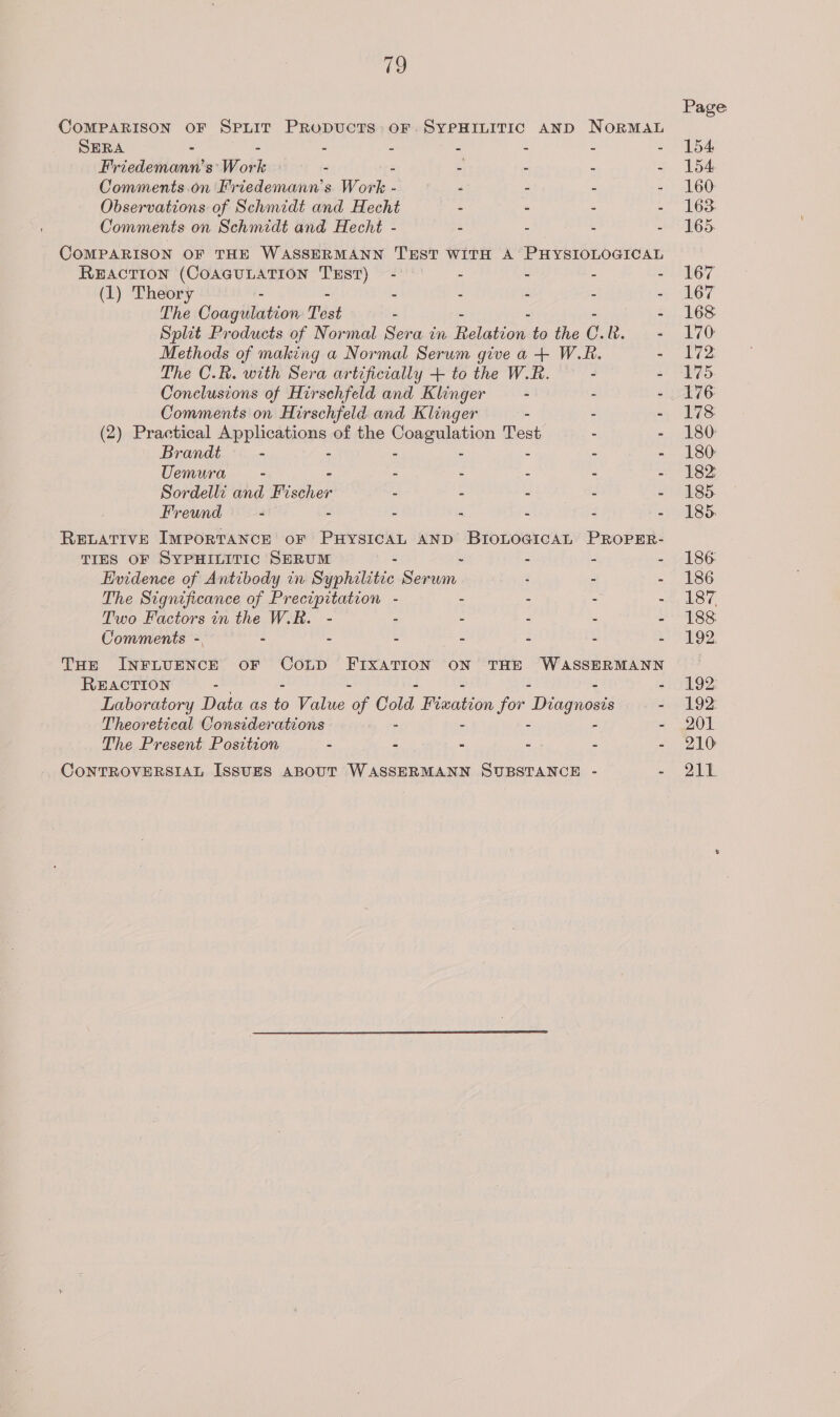 ie) COMPARISON OF SPLIT PRODUCTS OF SYPHILITIC AND NORMAL SERA - : : 2 3 : 5 3 Friedemann’s’ Work 2 2 5 : . é Comments.on Friedemann’s Work - “ - = - Observations of Schmidt and Hecht - - - - Comments on Schmidt and Hecht - 3 : . COMPARISON OF THE WASSERMANN TEST WITH A PHYSIOLOGICAL REACTION (COAGULATION neh - - - - - (1) Theory - - - - - “ The Coagulation Test - - Split Products of Normal Sera in Rola to the C. ee Methods of making a Normal Serum give a + W.R. - The C.R. with Sera artificially + to the W.R. - - Conclusions of Hirschfeld and Klinger - - - Comments on Hirschfeld and Klinger - - - (2) Practical ves veuions of the ongalatier Test - - Brandt - - - Uemura - - - - - - Sordelli and Bisthor - - - - - Freund - - - - - - - RELATIVE IMPORTANCE OF PHYSICAL AND BIoLoGicaAL PROPER- TIES OF SYPHILITIC SERUM j 3 : ‘ Evidence of Antibody in Syphilitic Sansa . - - The Significance of Precipitation - - 3 : 3 Two Factors in the W.R. - ;: : 3 : 2 Comments - é i : i s : THe INFLUENCE OF CoLD FIXATION ON THE WASSERMANN REACTION - - Laboratory Data as 4 Value re Cold Fleation for Deagnienes - Theoretical Considerations - - - The Present Position : - - -. - : CONTROVERSIAL ISSUES ABOUT WASSERMANN SUBSTANCE - = Page 154: 154 160. 163 165. 167 167 168 170 172, 175. 176 173 180: 180: 182 185. 185. 186: 186 187, 188 192. 192. 192: 201 210 211