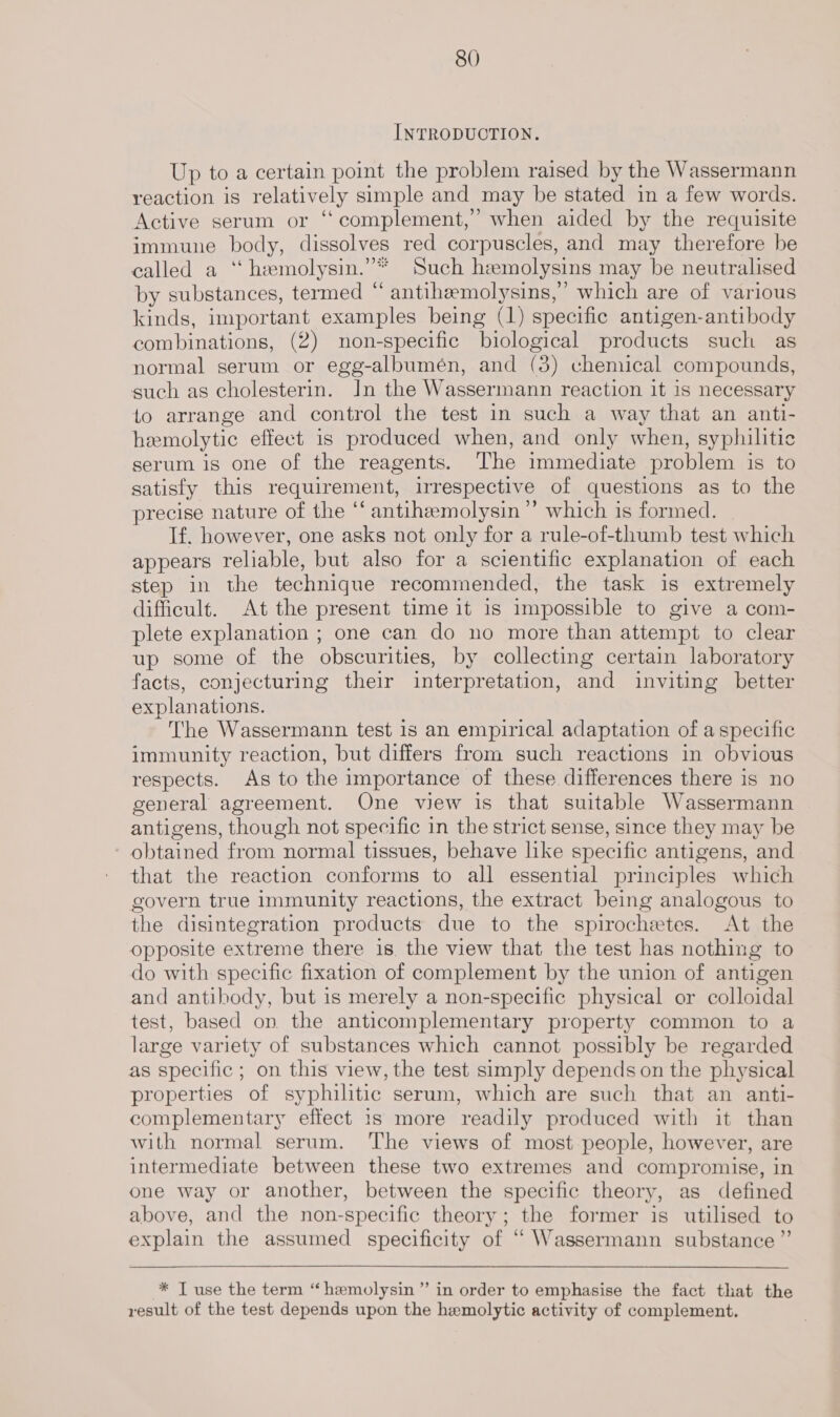 INTRODUCTION. Up to a certain point the problem raised by the Wassermann reaction is relatively simple and may be stated in a few words. Active serum or “ complement,’ when aided by the requisite immune body, dissolves red corpuscles, and may therefore be called a ‘‘ hemolysin.”* Such hemolysins may be neutralised by substances, termed “ antihemolysins,”’ which are of various kinds, important examples being (1) specific antigen-antibody combinations, (2) non-specific biological products such as normal serum or egg-albumén, and (3) chemical compounds, such as cholesterin. In the Wassermann reaction it is necessary to arrange and control the test in such a way that an anti- hemolytic effect is produced when, and only when, syphilitic serum is one of the reagents. The immediate problem is to satisfy this requirement, irrespective of questions as to the precise nature of the ‘‘ antihemolysin”’ which is formed. If. however, one asks not only for a rule-of-thumb test which appears reliable, but also for a scientific explanation of each step in the technique recommended, the task is extremely difficult. At the present time it is impossible to give a com- plete explanation ; one can do no more than attempt to clear up some of the obscurities, by collecting certain laboratory facts, conjecturing their interpretation, and inviting better explanations. The Wassermann test is an empirical adaptation of a specific immunity reaction, but differs from such reactions in obvious respects. As to the importance of these differences there is no general agreement. One view is that suitable Wassermann antigens, though not specific in the strict sense, since they may be obtained from normal tissues, behave like specific antigens, and that the reaction conforms to all essential principles which govern true immunity reactions, the extract being analogous to the disintegration products due to the spirochetes. At the opposite extreme there is. the view that the test has nothing to do with specific fixation of complement by the union of antigen and antibody, but is merely a non-specific physical or colloidal test, based on the anticomplementary property common to a large variety of substances which cannot possibly be regarded as specific ; on this view, the test simply depends on the physical properties of syphilitic serum, which are such that an anti- complementary effect 1s more readily produced with it than with normal serum. The views of most people, however, are intermediate between these two extremes and compromise, in one way or another, between the specific theory, as defined above, and the non-specific theory; the former is utilised to explain the assumed specificity of “ Wassermann substance ” * Tuse the term “hemolysin ”’ in order to emphasise the fact that the result of the test depends upon the hemolytic activity of complement.