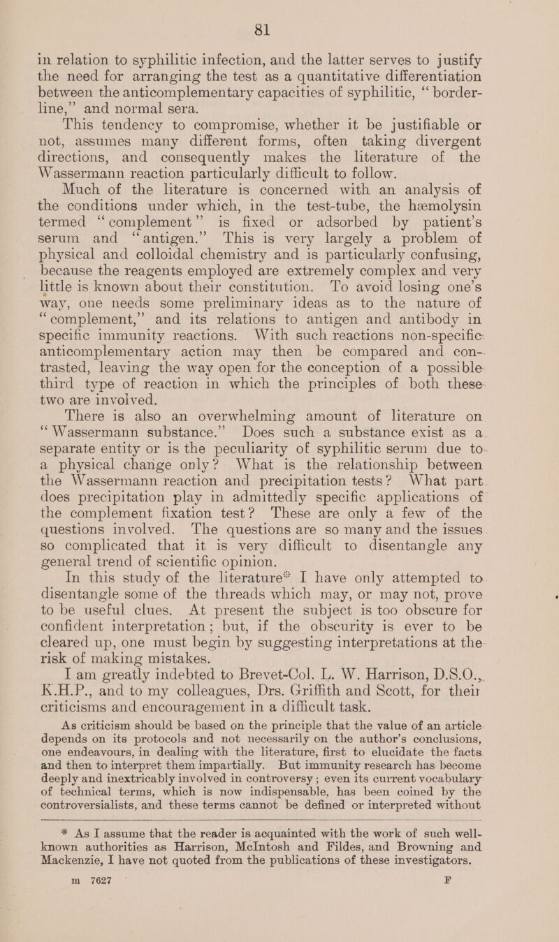 in relation to syphilitic infection, and the latter serves to justify the need for arranging the test as a quantitative differentiation between the anticomplementary capacities of syphilitic, “ border- line,” and normal sera. This tendency to compromise, whether it be justifiable or not, assumes many different forms, often taking divergent directions, and consequently makes the literature of the Wassermann reaction particularly difficult to follow. Much of the literature is concerned with an analysis of the conditions under which, in the test-tube, the hemolysin termed “complement” is fixed or adsorbed by patient’s serum and “antigen.” This is very largely a problem of physical and colloidal chemistry and is particularly confusing, because the reagents employed are extremely complex and very hittle is known about their constitution. To avoid losing one’s way, one needs some preliminary ideas as to the nature of “complement,” and its relations to antigen and antibody in specific immunity reactions. With such reactions non-specific: anticomplementary action may then be compared and con-. trasted, leaving the way open for the conception of a possible. third type of reaction in which the principles of both these- two are involved. There is also an overwhelming amount of literature on ‘“Wassermann substance.’ Does such a substance exist as a. separate entity or 1s the peculiarity of syphilitic serum due to. a physical change only? What is the relationship between the Wassermann reaction and precipitation tests? What part. does precipitation play in admittedly specific applications of the complement fixation test? These are only a few of the questions involved. The questions are so many and the issues so complicated that it is very difficult to disentangle any general trend of scientific opinion. In this study of the literature* I have only attempted to disentangle some of the threads which may, or may not, prove to be useful clues. At present the subject is too obscure for confident interpretation; but, if the obscurity is ever to be cleared up, one must begin by suggesting interpretations at the- risk of making mistakes. I am greatly indebted to Brevet-Col. L. W. Harrison, D.S.O.,. K.H.P., and to my colleagues, Drs. Griffith and Scott, for their criticisms and encouragement in a difficult task. As criticism should be based on the principle that the value of an article. depends on its protocols and not necessarily on the author’s conclusions, one endeavours, in dealing with the literature, first to elucidate the facts. and then to interpret them impartially. But immunity research has become deeply and inextricably involved in controversy ; even its current vocabulary of technical terms, which is now indispensable, has been coined by the controversialists, and these terms cannot be defined or interpreted without  * As I assume that the reader is acquainted with the work of such well- known authorities as Harrison, McIntosh and Fildes, and Browning and Mackenzie, I have not quoted from the publications of these investigators. m, =7627 ~ F