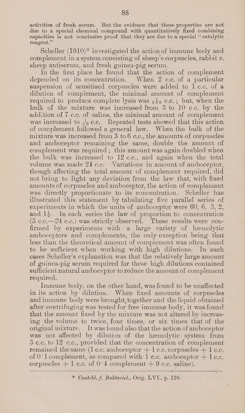 activities of fresh serum. But the evidence that these properties are not due to a special chemical compound with quantitatively fixed combining capacities is not conclusive proof that they are due to a special ‘“ catalytic reagent.” Scheller (1910)* investigated the action of immune body and complement ina system consisting of sheep’s corpuscles, rabbit v. sheep antiserum, and fresh guinea-pig serum. In the first place he found that the action of complement depended on its concentration. When 2 c.c. of a particular suspension of sensitised corpuscles were added to lc.c. of a dilution of complement, the minimal amount of complement required to produce complete lysis was ;éy c.c.; but, when the bulk of the mixture was increased from 3 to 10 ce. by the addition of 7 c.c. of saline, the minimal amount of complement was increased to ;'5¢.c. Repeated tests showed that this action of complement followed a general law. When the bulk of the mixture was increased from 3 to 6 c.c., the amounts of corpuscles and amboceptor remaining the same, double the amount of complement was required ; this amount was again doubled when the bulk was increased to 12 ¢.c., and again when the total volume was made 24 ¢.c. Variations in amount of amboceptor, though affecting the total amount of complement required, did not bring to hght any deviation from the law that, with fixed amounts of corpuscles and amboceptor, the action of complement was directly proportionate to its concentration. Scheller has illustrated this statement by tabulating five parallel series of experiments in which the units of amboceptor were 60, 6, 3, 2, and 13. In each series the law of proportion to concentration (3 c.c.—24 c.c.) was strictly observed. These results were con- firmed by experiments with a large variety of hemolytic amboceptors and complements, the only exception being that less than the theoretical amount of complement was often found to be sufficient when: working with high dilutions. In such cases Scheller’s explanation was that the relatively large amount of guinea-pig serum required for these high dilutions contained sufficient natural amboceptor to reduce the amount of complement required. Immune body, on the other hand, was found to be unaffected in its action by dilution. When fixed amounts of corpuscles and immune body were brought, together and the liquid obtained after centrifuging was tested for free immune body, it was found that the amount fixed by the mixture was not altered by increas- ing the volume to twice, four times, or six times that of the original mixture. It was found also that the action of amboceptor was not affected by dilution of the hemolytic system from 3c.c, to 12 c.c., provided that the concentration of complement remained the same (1 c.c. amboceptor + 1 ¢.c. corpuscles + 1 c.c. of 0° 1 complement, as compared with | ¢.c. amboceptor + 1 c.c. sede dls: + 1c... of O'4 complement + 9 c.c. saline).
