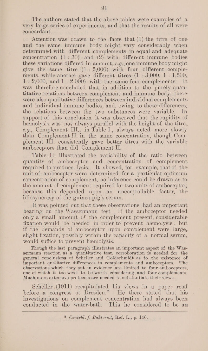 Od The authors stated that the above tables were examples of a very large series of experiments, and that the results of all were concordant. Attention was drawn to the facts that (1) the titre of one and the same immune body might vary considerably when determined with different complements in equal and adequate concentration (1: 30), and (2) with different immune _ bodies these variations differed in amount, e.g., one immune body might give the same titre (1: 5,000) with four different comple- ments, while another gave different titres (1 : 3,000, 1 : 1,500, 1: 2,000, and 1 : 2,000) with the same four complements. It was therefore concluded that, in addition to the purely quan- titative relations between complement and immune body, there were also qualitative differences between individual complements and individual immune bodies, and, owing to these differences, the relations between the two substances were variable. In support of this conclusion it was observed that the rapidity of hemolysis was not always parallel with the height of the titre, e.g., Complement III., in Table I., always acted more slowly than Complement II. in the same concentration, though Com- plement III. consistently gave better titres with the variable amboceptors than did Complement II. Table II. illustrated the variability of the ratio between quantity of amboceptor and concentration of complement required to produce lysis. It showed, for example, that if the unit of amboceptor were determined for a particular optimum concentration of complement, no inference could be drawn as to the amount of complement required for two units of ampoceptor, because this depended upon an uncontrollable factor, the idiosyncrasy of the guinea-pig’s serum. It was pointed out that these observations had an important bearing on the Wassermann test. If the amboceptor needed only a small amount of the complement present, considerable fixation would be needed in order to prevent hemolysis ; but if the demands of amboceptor upon complement were large, slight fixation, possibly within the capacity of a normal serum, would suffice to prevent hemolysis. Though the last paragraph illustrates an important-aspect of the Was- sermann reaction as a quantitative test, corroboration is needed for the general conclusions of Scheller and Goldschmidt as to the existence of important qualitative differences in complements and amboceptors. The observations which they put in evidence are hmited to four amboceptors, one of which is too weak to be worth considering, and four complements. Much more extensive protocols are needed to substantiate their views. Scheller (1911) recapitulated his views in a paper read before a congress at Dresden.* He there stated that his investigations on complement concentration had always been conducted in the water-bath. This he considered to be am  