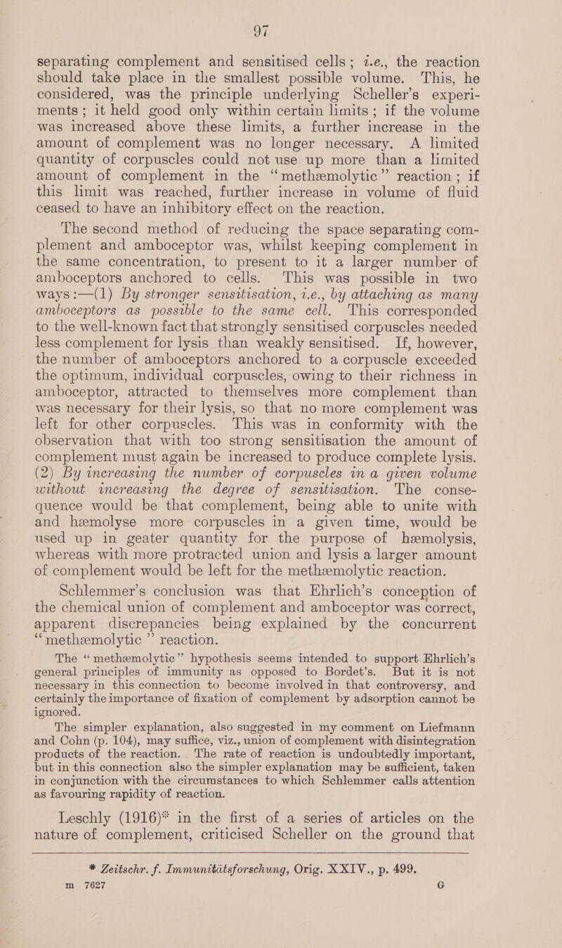 oe separating complement and sensitised cells; 7.e., the reaction should take place in the smallest possible volume. This, he considered, was the principle underlying Scheller’s experi- ments ; 1t held good only within certain limits; if the volume was increased above these limits, a further increase in the amount of complement was no longer necessary. A limited quantity of corpuscles could not use up more than a limited amount of complement in the ‘‘methzmolytic”’ reaction ; if this limit was reached, further increase in volume of fluid ceased to have an inhibitory effect on the reaction. The second method of reducing the space separating com- plement and amboceptor was, whilst keeping complement in the same concentration, to present to it a larger number of amboceptors anchored to cells. This was possible in two ways:—(1) By stronger sensitisation, 2.e., by attaching as many amboceptors as possible to the same cell. This corresponded to the well-known fact that strongly sensitised corpuscles needed less complement for lysis than weakly sensitised. If, however, the number of amboceptors anchored to a corpuscle exceeded the optimum, individual corpuscles, owing to their richness in amboceptor, attracted to themselves more complement than was necessary for their lysis, so that no more complement was left for other corpuscles. This was in conformity with the observation that with too strong sensitisation the amount of complement must again be increased to produce complete lysis. (2) By wnereasing the number of corpuscles in a given volume without increasing the degree of sensitisation. The conse- quence would be that complement, being able to unite with and hemolyse more corpuscles in a given time, would be used up in geater quantity for the purpose of hemolysis, whereas with more protracted union and lysis a larger amount of complement would be left for the methzmolytic reaction. Schlemmer’s conclusion was that Ehrlich’s conception of the chemical union of complement and amboceptor was correct, apparent discrepancies being explained by the concurrent ““metheemolytic ’’ reaction. The “methemolytic” hypothesis seems intended to support Ehrlich’s general principles of immunity as opposed to Bordet’s. But it is not necessary in this connection to become involved in that controversy, and certainly the importance of fixation of complement by adsorption cannot be ignored. | The simpler explanation, also suggested in my comment on Liefmann and Cohn (p. 104), may suffice, viz., union of complement with disintegration products of the reaction. . The rate of reaction is undoubtedly important, but in this connection also the simpler explanation may be sufficient, taken in conjunction with the circumstances to which Schlemmer calls attention as favouring rapidity of reaction. Leschly (1916)* in the first of a series of articles on the nature of complement, criticised Scheller on the ground that * Zeitschr. f. Immunitatsforschung, Orig. X XIV., p. 499. m 7627 G