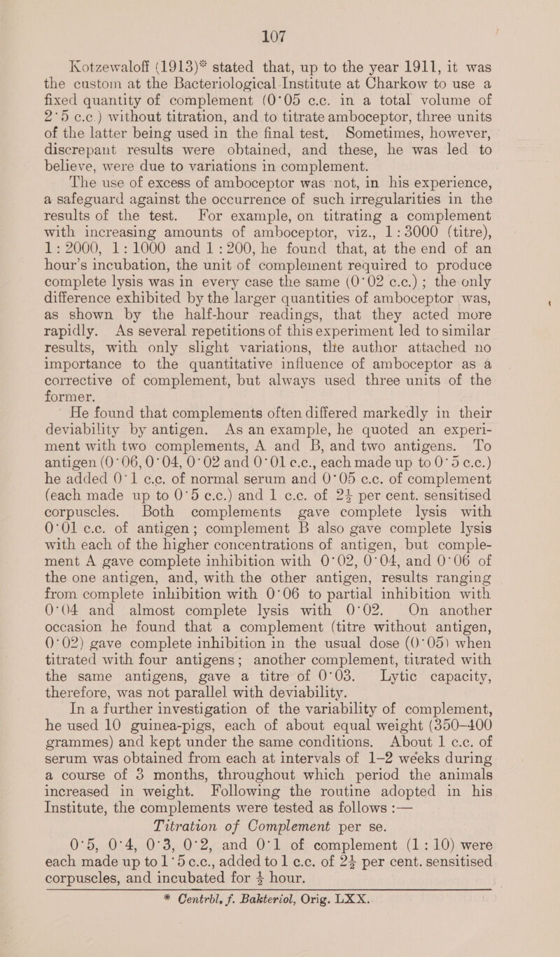 Kotzewaloff (1913)* stated that, up to the year 1911, it was the custom at the Bacteriological Institute at Charkow to use a fixed quantity of complement (0°05 c.c. in a total volume of 2°5 c.c.) without titration, and to titrate amboceptor, three units of the latter being used in the final test. Sometimes, however, discrepant results were obtained, and these, he was led to believe, were due to variations in complement. The use of excess of amboceptor was not, in his experience, a safeguard against the occurrence of such irregularities in the results of the test. For example, on titrating a complement with increasing amounts of amboceptor, viz., 1: 3000 (titre), ts 2000; 4-2 1000 and 1 :'200, he. found ‘that; atthe end: of an hour’s incubation, the unit of complement required to produce complete lysis was in every case the same (0°02 c.c.) ; the only difference exhibited by the larger quantities of amboceptor was, as shown by the half-hour readings, that they acted more rapidly. As several repetitions of this experiment led to similar results, with only slight variations, the author attached no importance to the quantitative influence of amboceptor as a corrective of complement, but always used three units of the former. | He found that complements often differed markedly in their deviability by antigen. As an example, he quoted an experi- ment with two complements, A and B, and two antigens. To antigen (0°06, 0°04, 0°02 and 0°01 c.c., each made up to 0° 5c.c.) he added 0) 1 c.c. of normal serum and 0°05 c.c. of complement (each made up to 0'5 c.c.) and 1 ¢.c. of 24 per cent. sensitised corpuscles. Both complements gave complete lysis with 0°'Ol ce. of antigen; complement B also gave complete lysis with each of the higher concentrations of antigen, but comple- ment A gave complete inhibition with 0°02, 0°04, and 0°06 of the one antigen, and, with the other antigen, results ranging _ from complete inhibition with 0°06 to partial inhibition with 0°04 and almost complete lysis with 0°02. On another occasion he found that a complement (titre without antigen, ()°02) gave complete inhibition in the usual dose (0°05) when titrated with four antigens; another complement, titrated with the same antigens, gave a titre of 0°03. Lytic capacity, therefore, was not parallel with deviability. In a further investigation of the variability of complement, he used 10 guinea-pigs, each of about equal weight (350-400 grammes) and kept under the same conditions. About 1 c.c. of serum was obtained from each at intervals of 1-2 weeks during a course of 3 months, throughout which period the animals increased in weight. Following the routine adopted in his Institute, the complements were tested as follows :— Titration of Complement per se. 0°5, 0°4, 0°3, 0°2, and 0°1 of complement (1:10) were each made up tol'5c.c., added tol c.c. of 24 per cent. sensitised corpuscles, and incubated for 4 hour. * Centrbl, f. Bakteriol, Orig. LXX..