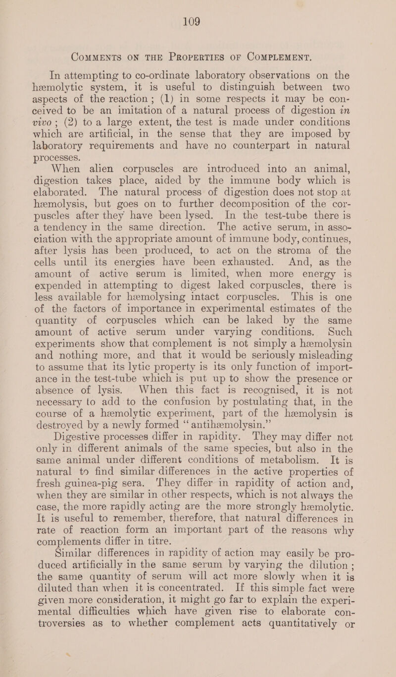 CoMMENTS ON THE PROPERTIES OF COMPLEMENT. In attempting to co-ordinate laboratory observations on the hemolytic system, it is useful to distinguish between two aspects of the reaction; (1) in some respects 1t may be con- ceived to be an imitation of a natural process of digestion in vivo ; (2) toa large extent, the test 1s made under conditions which are artificial, in the sense that they are imposed by laboratory requirements and have no counterpart in natural processes. When alien corpuscles are introduced into an animal, digestion takes place, aided by the immune body which is elaborated. The natural process of digestion does not stop at hemolysis, but goes on to further decomposition of the cor- puscles after they have been lysed. In the test-tube there is a tendency in the same direction. The active serum, in asso- ciation with the appropriate amount of immune body, continues, after lysis has been produced, to act on the stroma of the cells until its energies have been exhausted. And, as the amount of active serum is limited, when more energy is expended in attempting to digest laked corpuscles, there is less available for hemolysing intact corpuscles. This is one of the factors of importance in experimental estimates of the ~ quantity of corpuscles which can be laked by the same amount of active serum under varying conditions. Such experiments show that complement is not simply a hemolysin and nothing more, and that it would be seriously misleading to assume that its lytic property is its only function of import- ance in the test-tube which is put up to show the presence or absence of lysis. When this fact is recognised, it is not necessary to add to the confusion by postulating that, in the course of a hemolytic experiment, part of the hemolysin is destroyed by a newly formed “ antihzmolysin.”’ Digestive processes differ in rapidity. They may differ not only in different animals of the same species, but also in the same animal under different conditions of metabolism. It is natural to find similar differences in the active properties of fresh guinea-pig sera. ‘They differ in rapidity of action and, when they are similar in other respects, which is not always the case, the more rapidly acting are the more strongly hemolytic. It is useful to remember, therefore, that natural differences in rate of reaction form an important part of the reasons why complements differ in titre. Similar differences in rapidity of action may easily be pro- duced artificially in the same serum by varying the dilution; the same quantity of serum will act more slowly when it is diluted than when it is concentrated. If this simple fact were given more consideration, it might go far to explain the experi- mental difficulties which have given rise to elaborate con- troversies as to whether complement acts quantitatively or