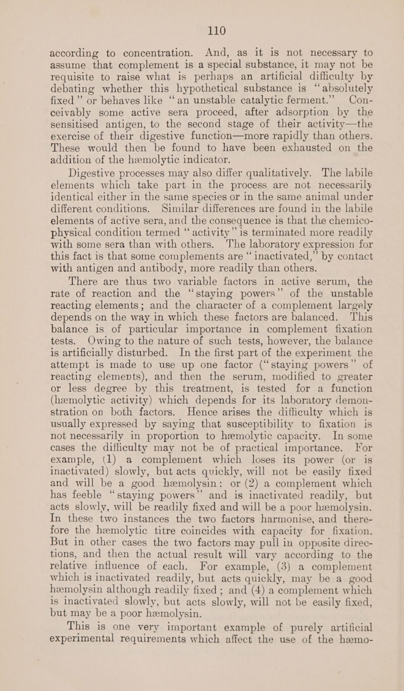 according to concentration. And, as it is not necessary to assume that complement is a special substance, it may not be requisite to raise what is perhaps an artificial difficulty by debating whether this hypothetical substance is “absolutely fixed’ or behaves like “an unstable catalytic ferment.’ Con- ceivably some active sera proceed, after adsorption by the sensitised antigen, to the second stage of their activity—the exercise of their digestive function—more rapidly than others. These would then be found to have been exhausted on the addition of the hemolytic indicator. Digestive processes may also differ qualitatively. The labile elements which take part in the process are not necessarily identical either in the same species or in the same animal under different conditions. Similar differences are found in the labile elements of active sera, and the consequence is that the chemico- physical condition termed “activity” 1s terminated more readily with some sera than with others. ‘’he laboratory expression for this fact is that some complements are “inactivated,” by contact with antigen and antibody, more readily than others. There are thus two variable factors in active serum, the rate of reaction and the “staying powers’’ of the unstable reacting elements; and the character of a complement largely depends on the way in which these factors are balanced. This balance is of particular importance in complement fixation tests. Owing to the nature of such tests, however, the balance is artificially disturbed. In the first part of the experiment the attempt is made to use up one factor (“staying powers” of reacting elements), and then the serum, modified to greater or less degree by this treatment, is tested for a function (hemolytic activity) which depends for its laboratory demon- stration on both factors. Hence arises the difficulty which is usually expressed by saying that susceptibility to fixation is not necessarily in proportion to hemolytic capacity. In some cases the difficulty may not be of practical importance. For example, (1) a complement which loses its power (or is inactivated) slowly, but acts quickly, will not be easily fixed and will be a good hemolysin: or (2) a complement which has feeble “staying powers’’ and is inactivated readily, but acts slowly, will be readily fixed and will be a poor hemolysin. In these two instances the two factors harmonise, and there- fore the hemolytic titre coincides with capacity for fixation. But in other cases the two factors may pull in opposite direc- tions, and then the actual result will vary according to the relative influence of each. For example, (3) a complement which is inactivated readily, but acts quickly, may be a good hemolysin although readily fixed ; and (4) a complement which is inactivated slowly, but acts slowly, will not be easily fixed, but may be a poor hemolysin. This is one very important example of purely artificial experimental requirements which affect the use of the hamo-