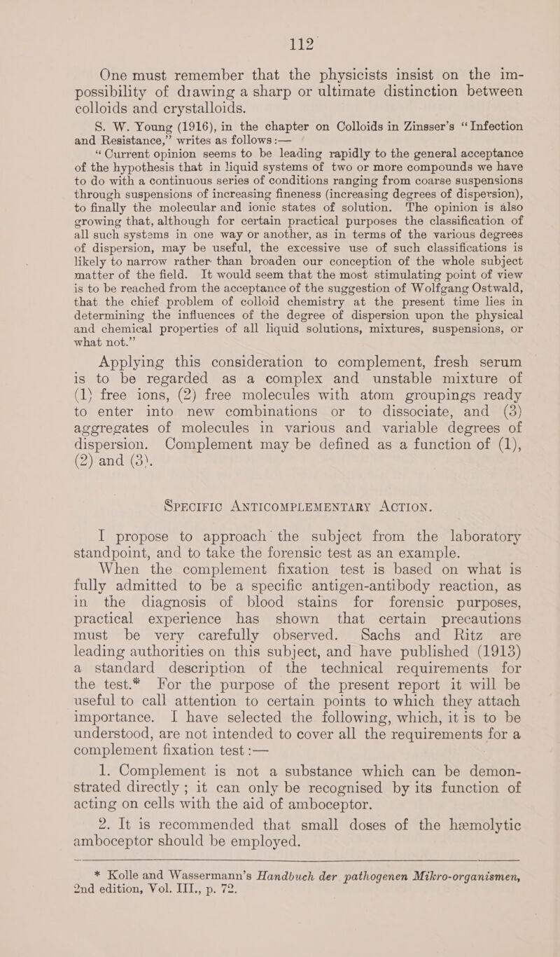 Ny Bae One must remember that the physicists insist on the im- possibility of drawing a sharp or ultimate distinction between colloids and erystalloids. S. W. Young (1916), in the chapter on Colloids in Zinsser’s ‘Infection and Resistance,” writes as follows :— “Current opinion seems to be leading rapidly to the general acceptance of the hypothesis that in liquid systems of two or more compounds we have to do with a continuous series of conditions ranging from coarse suspensions through suspensions of increasing fineness (increasing degrees of dispersion), to finally the molecular and ionic states of solution. The opinion is also growing that, although for certain practical purposes the classification of all such systems in one way or another, as in terms of the various degrees of dispersion, may be useful, the excessive use of such classifications is likely to narrow rather: than broaden our conception of the whole subject matter of the field. It would seem that the most stimulating point of view is to be reached from the acceptance of the suggestion of Wolfgang Ostwald, that the chief problem of colloid chemistry at the present time lies in determining the influences of the degree of dispersion upon the physical and chemical properties of all liquid solutions, mixtures, suspensions, or what not.”’ Applying this consideration to complement, fresh serum is to be regarded as a complex and unstable mixture of (1) free ions, (2) free molecules with atom groupings ready to enter into new combinations or to dissociate, and (3) aggregates of molecules in various and variable degrees of dispersion. Complement may be defined as a function of (1), (2) and (3). SPECIFIC ANTICOMPLEMENTARY ACTION. I propose to approach the subject from the laboratory standpoint, and to take the forensic test as an example. When the complement fixation test is based on what is fully admitted to be a specific antigen-antibody reaction, as in the diagnosis of blood stains for forensic purposes, practical experience has shown that certain precautions must be very carefully observed. Sachs and Ritz are leading authorities on this subject, and have published (1913) a standard description of the technical requirements for the test.* For the purpose of the present report it will be useful to call attention to certain points to which they attach importance. I have selected the following, which, it is to be understood, are not intended to cover all the requirements for a complement fixation test :— 1. Complement is not a substance which can be demon- strated directly ; it can only be recognised by its function of acting on cells with the aid of amboceptor. 2. It is recommended that small doses of the hemolytic amboceptor should be employed. * Kolle and Wassermann’s Handbuch der pathogenen Mikro-organismen, 2nd edition, Vol. III., p. 72.