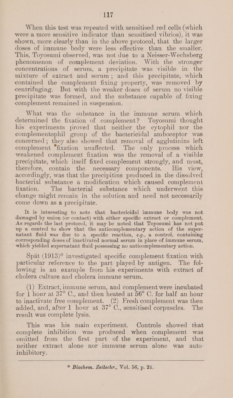 When this test was repeated with sensitised red cells (which were a more sensitive indicator than seusitised vibrios), it was shown, more clearly than in the above protocol, that the larger doses of immune body were less effective than the smaller. This, Toyosumi observed, was not due to a Neisser-Wechsberg phenomenon of complement deviation. With the stronger concentrations of serum, a precipitate was visible in the mixture of extract and serum; and this precipitate, which contained the complement fixing property, was removed by centrifuging. But with the weaker doses of serum no visible precipitate was formed, and the substance capable of fixing complement remained in suspension. What was the substance in the immune serum which determined the fixation of complement? Toyosumi thought his experiments proved that neither the cytophil nor the complementophil group of the bactericidal amboceptor was concerned; they also showed that removal of agglutinins left complement “fixation unaffected. The only process which weakened complement fixation was the removal of a visible precipitate, which itself fixed complement strongly, and must, therefore, contain the necessary components. His view, accordingly, was that the precipitins produced in the dissolved bacterial substance a modification which caused complement fixation. The bacterial substance which underwent this change might remain in the solution and need not necessarily come down as a precipitate. It is interesting to note that bactericidal immune body was not damaged by union (or contact) with either specific extract or complement. As regards the last protocol, it may be noted that Toyosumi has not put up a control to show that the anticomplementary action of the super- natant fluid was due to a specific reaction, e.g., a control, containing corresponding doses of inactivated normal serum in place of immune serum, which yielded supernatant fluid possessing no anticomplementary action. Spat (1913)* investigated specific complement fixation with particular reference to the part played by antigen. The fol- lowing is an example from his experiments with extract of cholera culture and cholera immune serum. (1) Extract, immune serum, and complement were incubated for | hour at 37° C., and then heated at 56° C. for half an hour to inactivate free complement. (2) Fresh complement was then added, and, after 1 hour at 37° C., sensitised corpuscles. The result was complete lysis. This was his main experiment. Controls showed that complete inhibition was produced when complement was omitted from the first part of the experiment, and _ that neither extract alone nor immune serum alone was auto- inhibitory. * Biochem. Zeitschr., Vol. 56, p. 21.