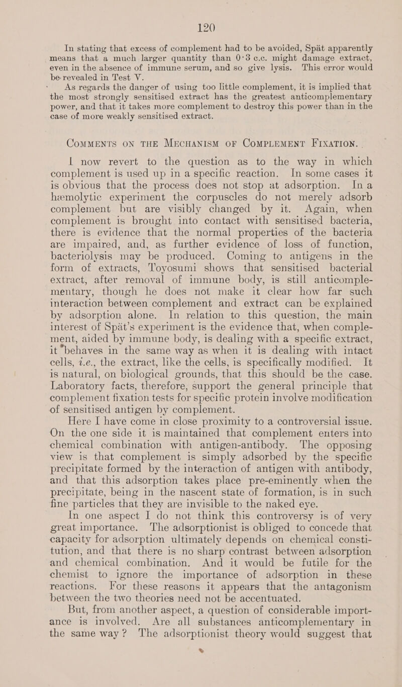 In stating that excess of complement had to be avoided, Spat apparently means that a much larger quantity than 0°3c¢.c. might damage extract, even in the absence of immune serum, and so give lysis. This error would be revealed in Test V. As regards the danger of using too little complement, it is implied that the most strongly sensitised extract has the greatest anticomplementary power, and that it takes more complement to destroy this power than in the case of more weakly sensitised extract. CoMMENTS ON THE MECHANISM OF COMPLEMENT FIXATION. | | now revert to the question as to the way in which complement is used up in a specific reaction. In some cases it is obvious that the process does not stop at adsorption. Ina hemolytic experiment the corpuscles do not merely adsorb complement but are visibly changed by it. Again, when complement is brought into contact with sensitised bacteria, there is evidence that the normal properties of the bacteria are impaired, and, as further evidence of loss of function, bacteriolysis may be produced. Coming to antigens in the form of extracts, Toyosumi shows that sensitised bacterial extract, after removal of immune body, is still anticomple- mentary, though he does not make it clear how far such interaction between complement and extract can be explained by adsorption alone. In relation to this question, the main interest of Spat’s experiment is the evidence that, when comple- ment, aided by immune body, is dealing with a specific extract, it behaves in the same way as when it is dealing with intact cells, 2.e., the extract, like the cells, is specifically modified. It is natural, on biological grounds, that this should be the case. Laboratory facts, therefore, support the general principle that complement fixation tests for specific protein involve modification of sensitised antigen by complement. Here I have come in close proximity to a controversial issue. On the one side it is maintained that complement enters into chemical combination with antigen-antibody. The opposing view is that complement is simply adsorbed by the specific precipitate formed by the interaction of antigen with antibody, and that this adsorption takes place pre-eminently when the precipitate, being in the nascent state of formation, is in such fine particles that they are invisible to the naked eye. In one aspect I do not think this controversy is of very great importance. ‘The adsorptionist is obliged to concede that capacity for adsorption ultimately depends on chemical consti- tution, and that there is no sharp contrast between adsorption and chemical combination. And it would be futile for the chemist to ignore the importance of adsorption in these reactions. Tor these reasons it appears that the antagonism between the two theories need not be accentuated. But, from another aspect, a question of considerable import- ance is involved. Are all substances anticomplementary in the same way? The adsorptionist theory would suggest that ®