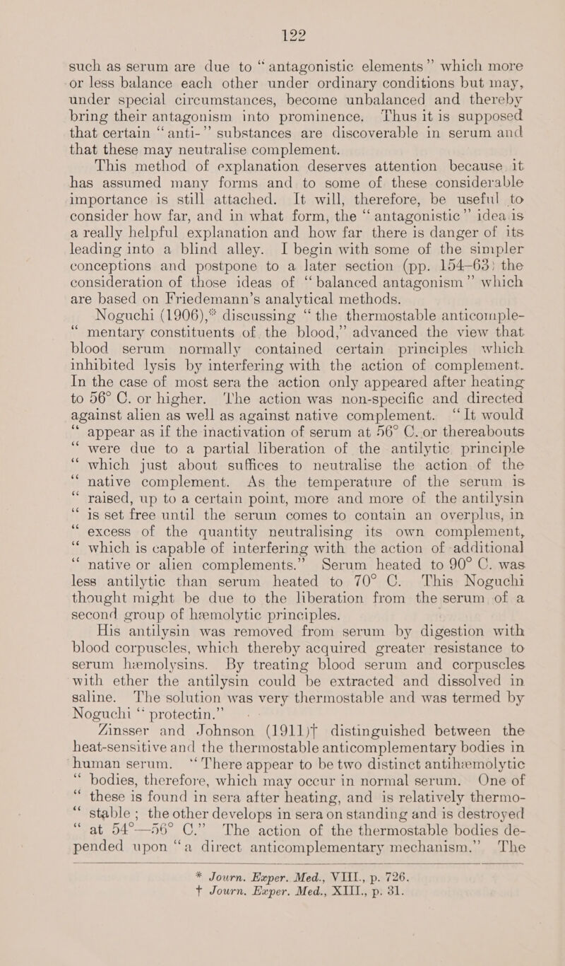 such as serum are due to “antagonistic elements’? which more or less balance each other under ordinary conditions but may, under special circumstances, become unbalanced and thereby bring their antagonism into prominence. ‘Thus it is supposed that certain “‘anti-”’ substances are discoverable in serum and that these may neutralise complement. This method of explanation deserves attention because it has assumed many forms and to some of these considerable importance is still attached. It will, therefore, be useful to consider how far, and in what form, the “ antagonistic”’ idea.is a really helpful explanation and how far there is danger of its leading into a blind alley. I begin with some of the simpler conceptions and postpone to a later section (pp. 154-63) the consideration of those ideas of “balanced antagonism ”’ which are based on Friedemann’s analytical methods. Noguchi (1906),* discussing “the thermostable anticomple- mentary constituents of the blood,’ advanced the view that blood serum normally contained certain principles which inhibited lysis by interfering with the action of complement. In the case of most sera the action only appeared after heating to 56° C. or higher. ‘The action was non-specific and directed against alien as well as against native complement. “It would appear as if the inactivation of serum at 56° C..or thereabouts were due to a partial liberation of the antilytic principle which just about suffices to neutralise the action of the native complement. As the temperature of the serum is raised, up to a certain point, more and more of the antilysin is set free until the serum comes to contain an overplus, in excess of the quantity neutralising its own complement, which is capable of interfering with the action of additional native or alien complements.” Serum heated to 90° C. was less antilytic than serum heated to 70° C. This Noguchi thought might be due to the Nberation from the serum of a second group of hemolytic principles. His antilysin was removed from serum by digestion with blood corpuscles, which thereby acquired greater resistance to serum hzmolysins. By treating blood serum and corpuscles with ether the antilysin could be extracted and dissolved in saline. The solution was very thermostable and was termed by Noguchi “ protectin.” - _- “Zinsser and Johnson (1911)? distinguished between the heat-sensitive and the thermostable anticomplementary bodies in human serum. ‘There appear to be two distinct antiheemolytic “ bodies, therefore, which may occur in normal serum. One of  these is found in sera after heating, and is relatively thermo- “ stable ; the other develops in sera on standing and is destroyed ‘ at 54°—56° C.” The action of the thermostable bodies de- ud OE upon “a direct anticomplementary mechanism.” The ec nw n  * Journ. Exper. Med., VIII., p. 726. + Journ, Exper. Med., XIII., p. 31.