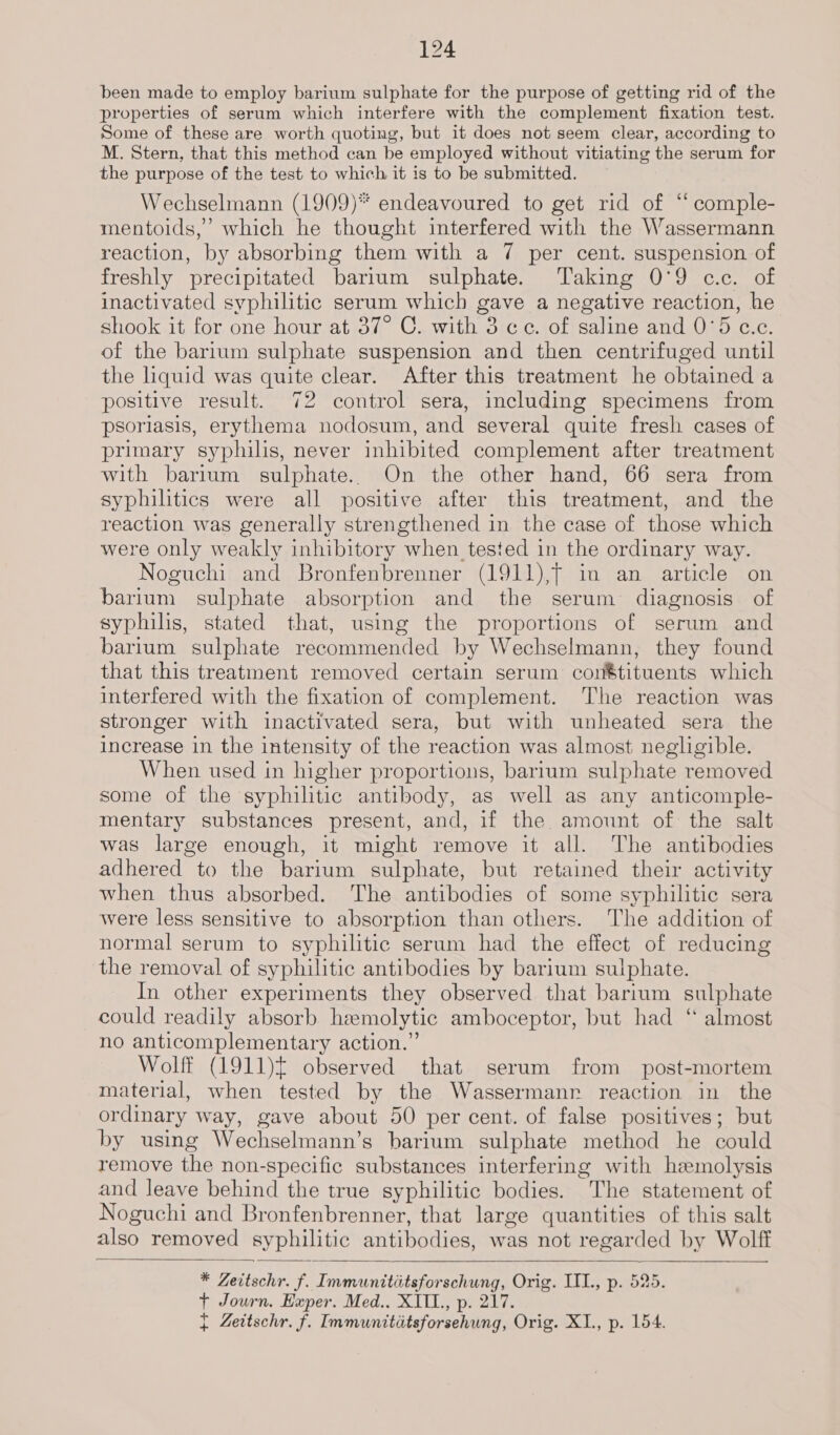 been made to employ barium sulphate for the purpose of getting rid of the properties of serum which interfere with the complement fixation test. Some of these are worth quoting, but it does not seem clear, according to M. Stern, that this method can be employed without vitiating the serum for the purpose of the test to which it is to be submitted. Wechselmann (1909)* endeavoured to get rid of ‘“‘ comple- mentoids,’ which he thought interfered with the Wassermann reaction, by absorbing them with a 7 per cent. suspension of freshly precipitated barium sulphate. Taking 0°9 c.c. of inactivated syphilitic serum which gave a negative reaction, he shook it for one hour at 37° C. with 3 ce. of saline and 0°5 c.c. of the barium sulphate suspension and then centrifuged until the liquid was quite clear. After this treatment he obtained a positive result. 72 control sera, including specimens from psoriasis, erythema nodosum, and several quite fresh cases of primary syphilis, never inhibited complement after treatment with barium sulphate. On the other hand, 66 sera from syphilitics were all positive after this treatment, and the reaction was generally strengthened in the case of those which were only weakly inhibitory when tested in the ordinary way. Noguchi and Bronfenbrenner (1911),f in an article on barium sulphate absorption and the serum diagnosis of syphilis, stated that, using the proportions of serum and barium sulphate recommended by Wechselmann, they found that this treatment removed certain serum conétituents which interfered with the fixation of complement. The reaction was stronger with inactivated sera, but with unheated sera the increase in the intensity of the reaction was almost negligible. When used in higher proportions, barium sulphate removed some of the syphilitic antibody, as well as any anticomple- mentary substances present, and, if the amount of the salt was large enough, it might remove it all. The antibodies adhered to the barium sulphate, but retained their activity when thus absorbed. The antibodies of some syphilitic sera were less sensitive to absorption than others. The addition of normal serum to syphilitic serum had the effect of reducing the removal of syphilitic antibodies by barium sulphate. In other experiments they observed that barium sulphate could readily absorb hemolytic amboceptor, but had “ almost no anticomplementary action.” Wolff (1911)t observed that serum from post-mortem material, when tested by the Wassermanr reaction in the ordinary way, gave about 50 per cent. of false positives; but by using Wechselmann’s barium sulphate method he could remove the non-specific substances interfering with hemolysis and leave behind the true syphilitic bodies. The statement of Noguchi and Bronfenbrenner, that large quantities of this salt also removed syphilitic antibodies, was not regarded by Wolff * Zeitschr. f. Immunititsforschung, Orig. II., p. 525. + Journ. Exper. Med.. XITIL., p. 217. { Zettschr. f. Immunititsforsehung, Orig. XI., p. 154.