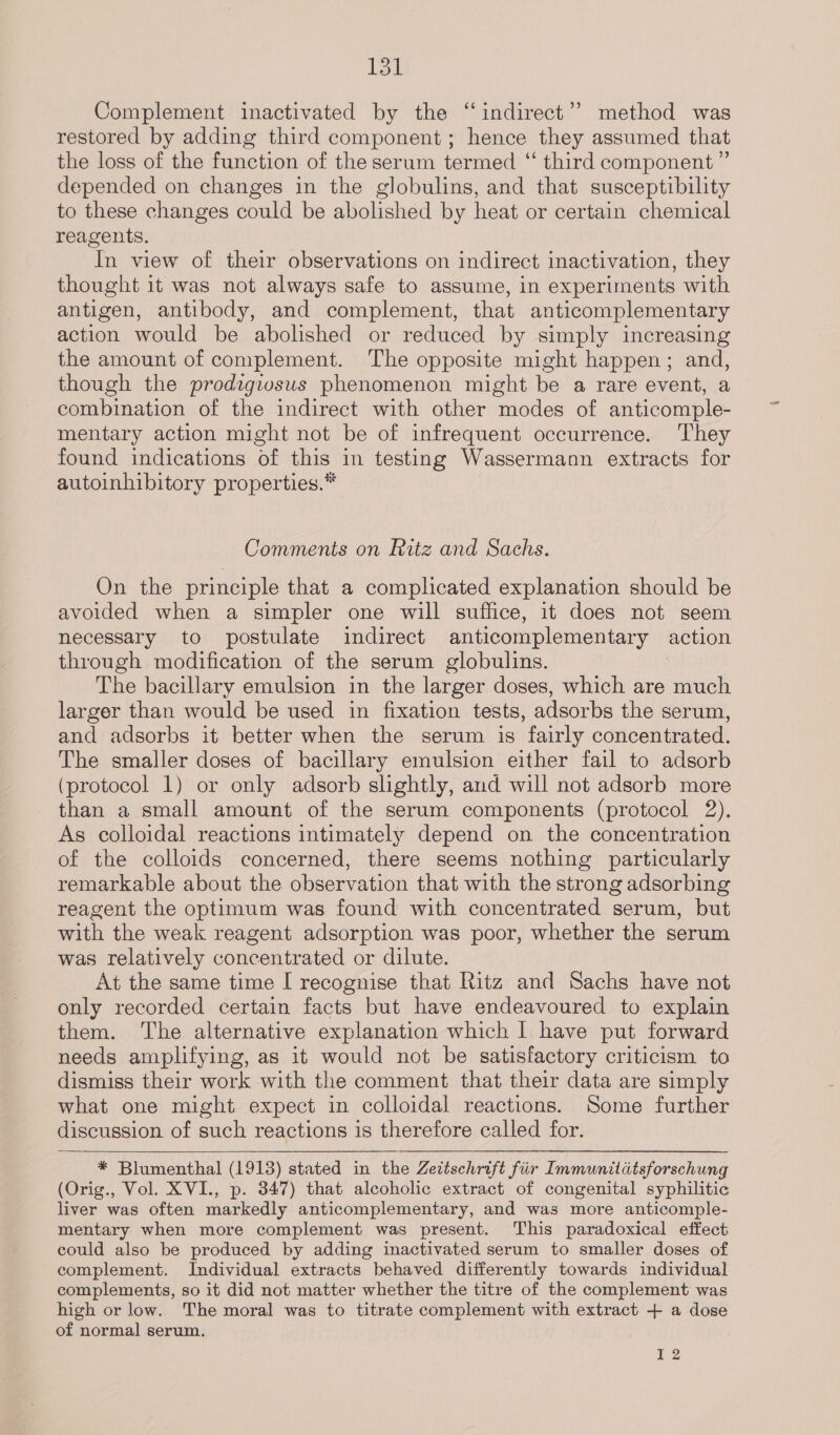 Tot Complement inactivated by the “indirect”? method was restored by adding third component; hence they assumed that the loss of the function of the serum termed ‘ third component ” depended on changes in the globulins, and that susceptibility to these changes could be abolished by heat or certain chemical reagents. In view of their observations on indirect inactivation, they thought it was not always safe to assume, in experiments with antigen, antibody, and complement, that anticomplementary action would be abolished or reduced by simply increasing the amount of complement. The opposite might happen; and, though the prodzgivsus phenomenon might be a rare event, a combination of the indirect with other modes of anticomple- mentary action might not be of infrequent occurrence. ‘They found indications of this in testing Wassermann extracts for autoinhibitory properties.* Comments on Ritz and Sachs. On the principle that a complicated explanation should be avoided when a simpler one will suffice, it does not seem necessary to postulate indirect anticomplementary action through modification of the serum globulins. The bacillary emulsion in the larger doses, which are much larger than would be used in fixation tests, adsorbs the serum, and adsorbs it better when the serum is fairly concentrated. The smaller doses of bacillary emulsion either fail to adsorb (protocol 1) or only adsorb slightly, and will not adsorb more than a small amount of the serum components (protocol 2). As colloidal reactions intimately depend on the concentration of the colloids concerned, there seems nothing particularly remarkable about the observation that with the strong adsorbing reagent the optimum was found with concentrated serum, but with the weak reagent adsorption was poor, whether the serum was relatively concentrated or dilute. At the same time I recognise that Ritz and Sachs have not only recorded certain facts but have endeavoured to explain them. The alternative explanation which | have put forward needs amplifying, as it would not be satisfactory criticism to dismiss their work with the comment that their data are simply what one might expect in colloidal reactions. Some further discussion of such reactions is therefore called for.   * Blumenthal (1913) stated in the Zeitschrift fir Immunitatsforschung (Orig., Vol. XVI., p. 347) that alcoholic extract of congenital syphilitic liver was often markedly anticomplementary, and was more anticomple- mentary when more complement was present. This paradoxical effect could also be produced by adding inactivated serum to smaller doses of complement. Individual extracts behaved differently towards individual complements, so it did not matter whether the titre of the complement was high or low. The moral was to titrate complement with extract + a dose of normal serum. 12