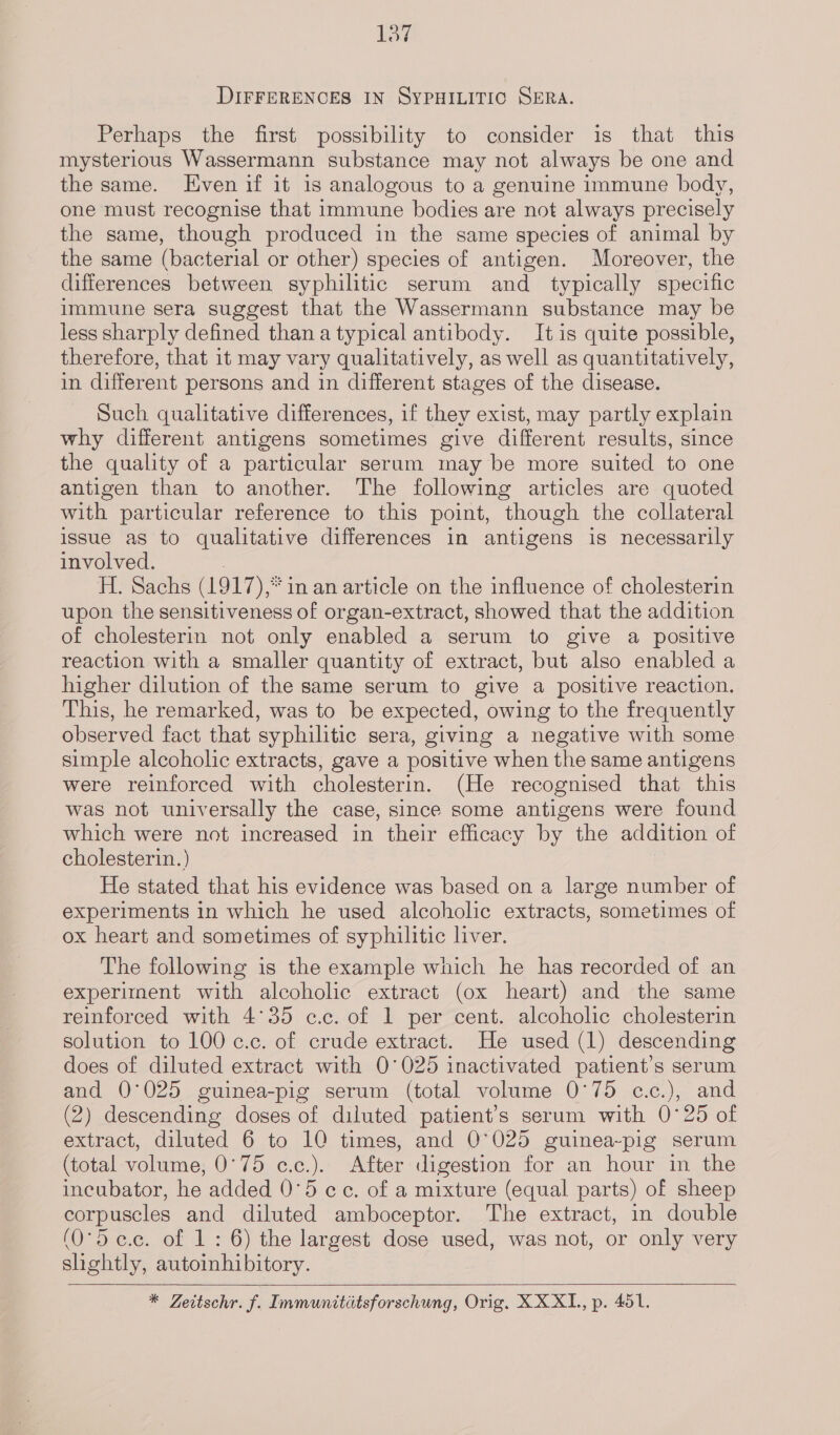 dane DIFFERENCES IN SYPHILITIC SERA. Perhaps the first possibility to consider is that this mysterious Wassermann substance may not always be one and the same. Even if it is analogous to a genuine immune body, one must recognise that immune bodies are not always precisely the same, though produced in the same species of animal by the same (bacterial or other) species of antigen. Moreover, the differences between syphilitic serum and _ typically specific immune sera suggest that the Wassermann substance may be less sharply defined thana typical antibody. It is quite possible, therefore, that it may vary qualitatively, as well as quantitatively, in different persons and in different stages of the disease. Such qualitative differences, if they exist, may partly explain why different antigens sometimes give different results, since the quality of a particular serum may be more suited to one antigen than to another. The following articles are quoted with particular reference to this point, though the collateral issue as to qualitative differences in antigens is necessarily involved. ? H. Sachs (1917),* in an article on the influence of cholesterin upon the sensitiveness of organ-extract, showed that the addition of cholesterin not only enabled a serum to give a positive reaction with a smaller quantity of extract, but also enabled a higher dilution of the same serum to give a positive reaction. This, he remarked, was to be expected, owing to the frequently observed fact that syphilitic sera, giving a negative with some simple alcoholic extracts, gave a positive when the same antigens were reinforced with cholesterin. (He recognised that this was not universally the case, since some antigens were found which were not increased in their efficacy by the addition of cholesterin.) | / He stated that his evidence was based on a large number of experiments in which he used alcoholic extracts, sometimes of ox heart and sometimes of syphilitic liver. The following is the example wnich he has recorded of an experiment with alcoholic extract (ox heart) and the same reinforced with 4°35 c.c. of 1 per cent. alcoholic cholesterin solution to 100 c.c. of crude extract. He used (1) descending does of diluted extract with 0°025 inactivated patient’s serum and 0°025 guinea-pig serum (total volume 0°75 c.c.), and (2) descending doses of diluted patient’s serum with 0°25 of extract, diluted 6 to 10 times, and 0°025 guinea-pig serum (total volume, 0°75 c.c.). After digestion for an hour in the incubator, he added 0°5 cc. of a mixture (equal parts) of sheep corpuscles and diluted amboceptor. The extract, in double (O°d c.c. of 1: 6) the largest dose used, was not, or only very shghtly, autoihibitory.    
