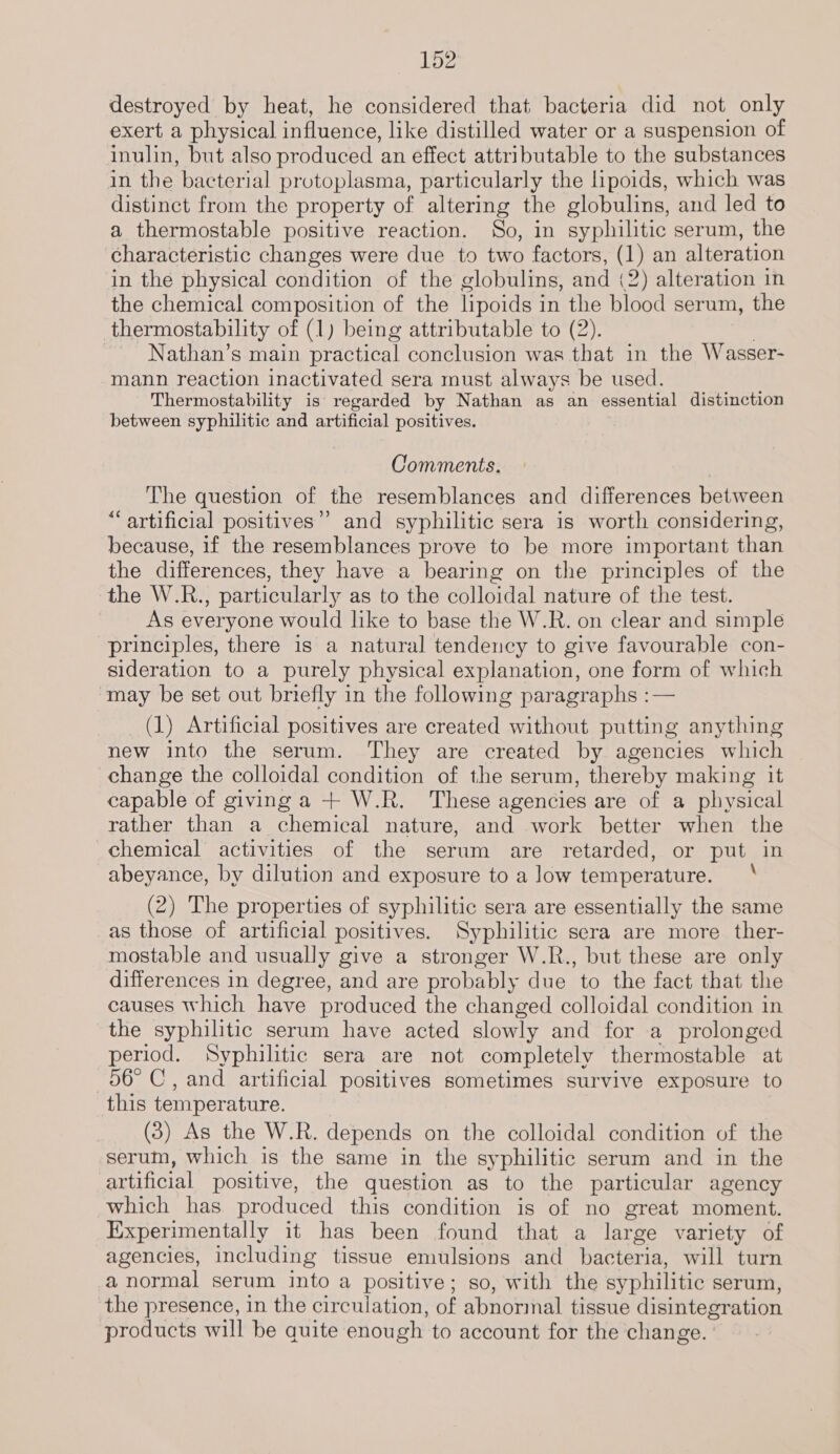destroyed by heat, he considered that bacteria did not only exert a physical influence, like distilled water or a suspension of inulin, but also produced an effect attributable to the substances in the bacterial protoplasma, particularly the lipoids, which was distinct from the property of altering the globulins, and led to a thermostable positive reaction. So, in syphilitic serum, the characteristic changes were due to two factors, (1) an alteration in the physical condition of the globulins, and (2) alteration in the chemical composition of the lipoids in the blood serum, the thermostability of (1) being attributable to (2). Nathan’s main practical conclusion was that in the Wasser- mann reaction inactivated sera must always be used. Thermostability is regarded by Nathan as an essential distinction between syphilitic and artificial positives. Comments. The question of the resemblances and differences between “artificial positives”? and syphilitic sera is worth considering, because, if the resemblances prove to be more important than the differences, they have a bearing on the principles of the the W.R., particularly as to the colloidal nature of the test. As everyone would like to base the W.R. on clear and simple principles, there is a natural tendency to give favourable con- sideration to a purely physical explanation, one form of which may be set out briefly in the following paragraphs :— (1) Artificial positives are created without putting anything new into the serum. They are created by agencies which change the colloidal condition of the serum, thereby making it capable of giving a + W.R. These agencies are of a physical rather than a chemical nature, and work better when the chemical activities of the serum are retarded, or put in abeyance, by dilution and exposure to a low temperature. ‘ (2) The properties of syphilitic sera are essentially the same as those of artificial positives. Syphilitic sera are more ther- mostable and usually give a stronger W.R., but these are only differences in degree, and are probably due to the fact that the causes which have produced the changed colloidal condition in the syphilitic serum have acted slowly and for a prolonged period. Syphilitic sera are not completely thermostable at 56° C, and artificial positives sometimes survive exposure to this temperature. (3) As the W.R. depends on the colloidal condition of the serum, which is the same in the syphilitic serum and in the artificial positive, the question as to the particular agency which has produced this condition is of no great moment. Experimentally it has been found that a large variety of agencies, including tissue emulsions and bacteria, will turn a normal serum into a positive; so, with the syphilitic serum, the presence, in the circulation, of abnormal tissue disintegration products will be quite enough to account for the change.