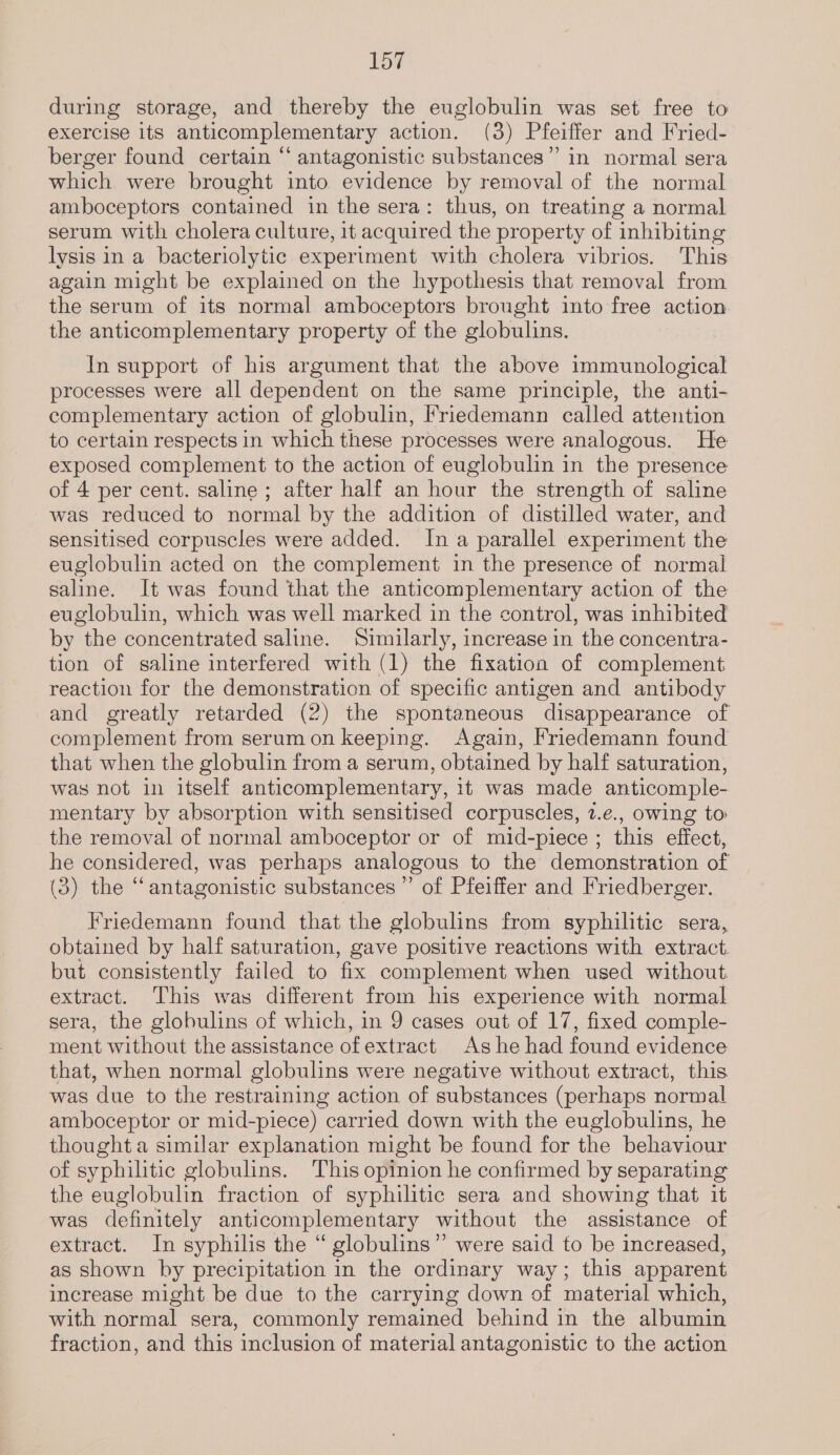 during storage, and thereby the euglobulin was set free to exercise its anticomplementary action. (3) Pfeiffer and Fried- berger found certain “ antagonistic substances” in normal sera which were brought into evidence by removal of the normal amboceptors contained in the sera: thus, on treating a normal serum with cholera culture, it acquired the property of inhibiting lysis in a bacteriolytic experiment with cholera vibrios. This again might be explained on the hypothesis that removal from the serum of its normal amboceptors brought into free action the anticomplementary property of the globulins. In support of his argument that the above immunological processes were all dependent on the same principle, the anti- complementary action of globulin, Friedemann called attention to certain respects in which these processes were analogous. He exposed complement to the action of euglobulin in the presence of 4 per cent. saline ; after half an hour the strength of saline was reduced to normal by the addition of distilled water, and sensitised corpuscles were added. In a parallel experiment the euglobulin acted on the complement in the presence of normal saline. It was found that the anticomplementary action of the euglobulin, which was well marked in the control, was inhibited by the concentrated saline. Similarly, increase in the concentra- tion of saline interfered with (1) the fixation of complement reaction for the demonstration of specific antigen and antibody and greatly retarded (2) the spontaneous disappearance of complement from serumon keeping. Again, Friedemann found that when the globulin from a serum, obtained by half saturation, was not in itself anticomplementary, it was made anticomple- mentary by absorption with sensitised corpuscles, 2.e., owing to the removal of normal amboceptor or of mid-piece ; this effect, he considered, was perhaps analogous to the demonstration of (3) the “antagonistic substances” of Pfeiffer and Friedberger. Friedemann found that the globulins from syphilitic sera, obtained by half saturation, gave positive reactions with extract but consistently failed to fix complement when used without extract. This was different from his experience with normal sera, the globulins of which, in 9 cases out of 17, fixed comple- ment without the assistance of extract Ashe had found evidence that, when normal globulins were negative without extract, this was due to the restraining action of substances (perhaps normal amboceptor or mid-piece) carried down with the euglobulins, he thought a similar explanation might be found for the behaviour of syphilitic globulins. This opinion he confirmed by separating the euglobulin fraction of syphilitic sera and showing that it was definitely anticomplementary without the assistance of extract. In syphilis the “ globulins” were said to be increased, as shown by precipitation in the ordinary way; this apparent increase might be due to the carrying down of material which, with normal sera, commonly remained behind in the albumin fraction, and this inclusion of material antagonistic to the action