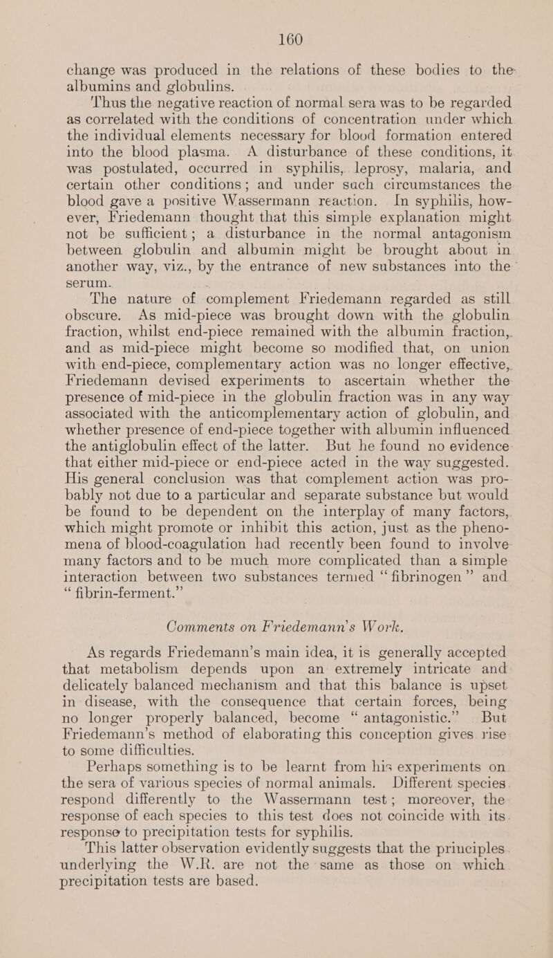 change was produced in the relations of these bodies to the albumins and globulins. Thus the negative reaction of normal sera was to be regarded as correlated with the conditions of concentration under which the individual elements necessary for blood formation entered into the blood plasma. A disturbance of these conditions, it. was postulated, occurred in syphilis, leprosy, malaria, and certain other conditions; and under sach circumstances the blood gave a positive Wassermann reaction. In syphilis, how- ever, Friedemann thought that this simple explanation might not be sufficient; a disturbance in the normal antagonism between globulin and albumin might be brought about in another way, viz., by the entrance of new substances into the’ serum. The nature of complement Friedemann regarded as still obscure. As mid-piece was brought down with the globulin fraction, whilst end-piece remained with the albumin fraction,,. and as mid-piece might become so modified that, on union with end-piece, complementary action was no longer effective, Friedemann devised experiments to ascertain whether the presence of mid-piece in the globulin fraction was in any way associated with the anticomplementary action of globulin, and whether presence of end-piece together with albumin influenced the antiglobulin effect of the latter. But he found no evidence: that either mid-piece or end-piece acted in the way suggested. His general conclusion was that complement action was pro- bably not due to a particular and separate substance but would be found to be dependent on the interplay of many factors,. which might promote or inhibit this action, just as the pheno- mena of hlood- coagulation had recently been found to involve. many factors and to be much more complicated than a simple interaction between two substances termed “fibrinogen” and “ fibrin-ferment.’”’ Comments on F'riedemann’s Work. As regards Friedemann’s main idea, it is generally accepted that metabolism depends upon an extremely intricate and delicately balanced mechanism and that this balance is upset in disease, with the consequence that certain forces, being no longer properly balanced, become “ antagonistic.” But Friedemann’s method of elaborating this conception gives rise to some difficulties. Perhaps something is to be learnt from his experiments on the sera of various species of normal animals. Different species. respond differently to the Wassermann test; moreover, the response of each species to this test does not coincide with its. response to precipitation tests for syphilis. This latter observation evidently suggests that the principles. underlying the W.R. are not the same as those on which precipitation tests are based.