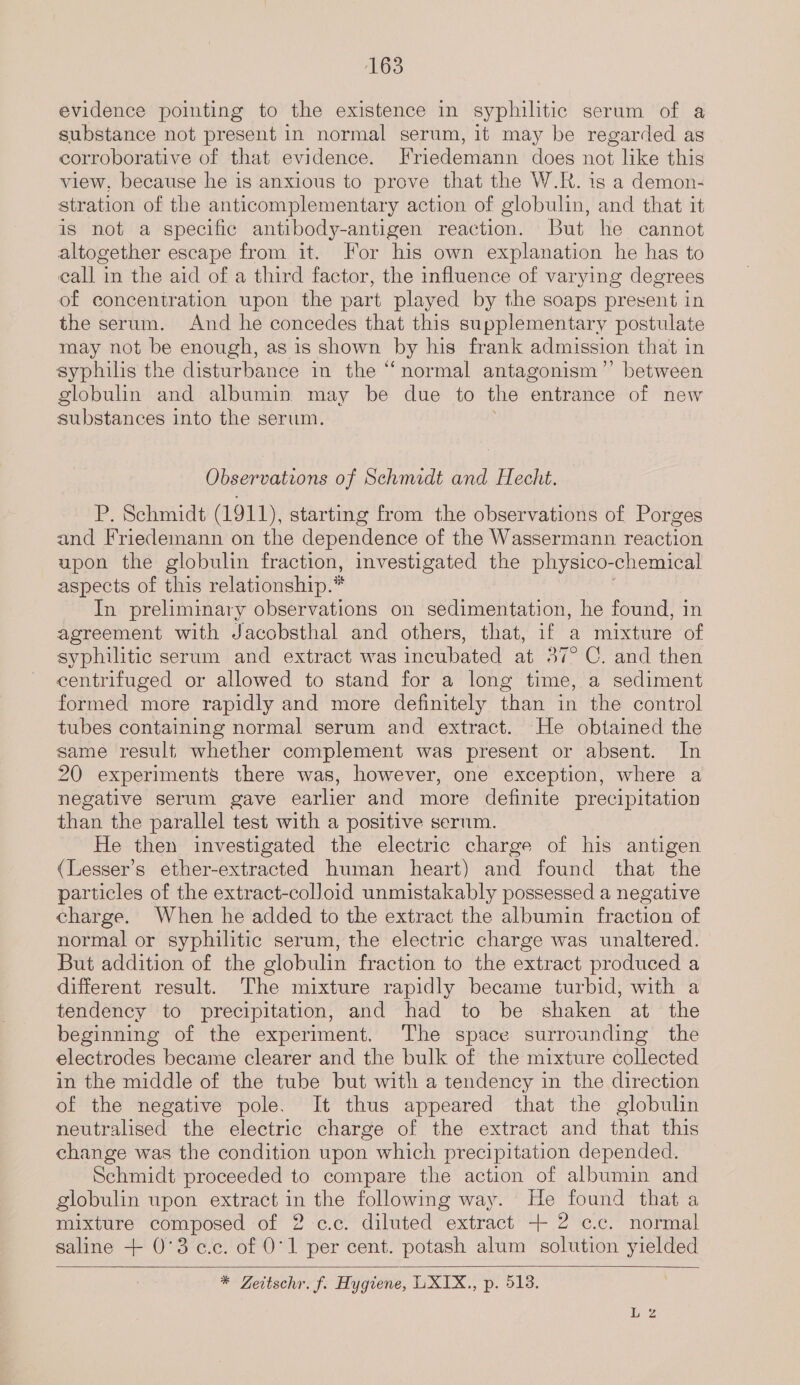 evidence pointing to the existence in syphilitic serum of a substance not present in normal serum, it may be regarded as corroborative of that evidence. Friedemann does not like this view, because he is anxious to prove that the W.R. 1s a demon- stration of the anticomplementary action of globulin, and that it is not a specific antibody-antigen reaction. But he cannot altogether escape from it. For his own explanation he has to call in the aid of a third factor, the influence of varying degrees of concentration upon the part played by the soaps present in the serum. And he concedes that this supplementary postulate may not be enough, as is shown by his frank admission that in syphilis the disturbance in the “normal antagonism’”’ between globulin and albumin may be due to the entrance of new substances into the serum. Observations of Schmidt and Hecht. P. Schmidt (1911), starting from the observations of Porges and Friedemann on the dependence of the Wassermann reaction upon the globulin fraction, investigated the physico- chemical aspects of this relationship.* In preliminary observations on sedimentation, he found, in agreement with Jacobsthal and others, that, if a mixture of syphilitic serum and extract was incubated at 37° C. and then centrifuged or allowed to stand for a long time, a sediment formed more rapidly and more definitely than in the control tubes containing normal serum and extract. He obtained the same result whether complement was present or absent. In 20 experiments’ there was, however, one exception, where a negative serum gave earlier and more definite precipitation than the parallel test with a positive serum. He then investigated the electric charge of his antigen (Lesser’s ether-extracted human heart) and found that the particles of the extract-colloid unmistakably possessed a negative charge. When he added to the extract the albumin fraction of normal or syphilitic serum, the electric charge was unaltered. But addition of the globulin fraction to the extract produced a different result. The mixture rapidly became turbid, with a tendency to precipitation, and had to be shaken at the beginning of the experiment. The space surrounding the electrodes became clearer and the bulk of the mixture collected in the middle of the tube but with a tendency in the direction of the negative pole. It thus appeared that the globulin neutralised the electric charge of the extract and that this change was the condition upon which precipitation depended. Schmidt proceeded to compare the action of albumin and globulin upon extract im the following way. He found that a mixture composed of 2-c.c. diluted extract + 2 c.c. normal saline + 0°3c.c. of 0'1 per cent. potash alum solution yielded * Zeitschr. f, Hygiene, UXIX., p. 518.