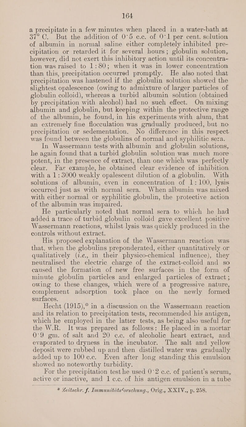 a precipitate in a few minutes when placed in a water-bath at 37° C. But the addition of 0°5 c.c. of 0°1 per cent. solution of albumin in normal saline either completely inhibited pre- cipitation or retarded it for several hours; globulin solution, however, did not exert this inhibitory action until its concentra- tion was raised to 1:80; when it was in lower concentration than this, precipitation occurred promptly. He also noted that precipitation was hastened if the globulin solution showed the slightest opalescence (owing to admixture of larger particles of globulin colloid), whereas a turbid albumin solution (obtained by precipitation with alcohol) had no such effect. On mixing albumin and globulin, but keeping within the protective range of the albumin, he found, in his experiments with alum, that an extremely fine flocculation was gradually produced, but no precipitation or sedementation. No difference in this respect was found between the globulins of normal and syphilitic sera. In Wassermann tests with albumin and globulin solutions, he again found that a turbid globulin solution was much more potent, in the presence of extract, than one which was perfectly cleur. Far example, he obtained clear evidence of inhibition with a 1: 3000 weakly opalescent dilution of a globulin. With solutions of albumin, even in concentration of 1: 100, lysis occurred just as with normal sera. When albumin was mixed with either normal or syphilitic globulin, the protective action of the albumin was impaired. He particularly noted that normal sera to which he had added a trace of turbid globulin colloid gave excellent positive Wassermann reactions, whilst lysis was quickly produced in the controls without extract. His proposed explanation of the Wassermann reaction was that, when the globulins preponderated, either quantitatively or qualitatively (z.e., in their physico-chemical influence), they neutralised the electric charge of the extract-colloid and so caused the formation of new free surfaces in the form of minute globulin particles and enlarged particles of extract ; owing to these changes, which were of a progressive nature, complement adsorption took place on the newly formed surfaces. Hecht (1915),* in a discussion on the Wassermann reaction and its relation to precipitation tests, recommended his antigen, which he employed in the latter tests, as being also useful for the W.R. It was prepared as follows: He placed in a mortar 0°9 gm. of salt and 20 c.c. of alcoholic heart extract, and evaporated to dryness in the incubator. The salt and yellow deposit were rubbed up and then distilled water was gradually added up to 100 ¢.c. Even after long standing this emulsion showed no noteworthy turbidity. For the precipitation test he used 0°2 c.c. of patient’ Ss serum, active or inactive, and lc.c. of his antigen emulsion in a tube * Yeitschr. f. Immunitits‘orschung., Orig a Sanna. p. 258,  