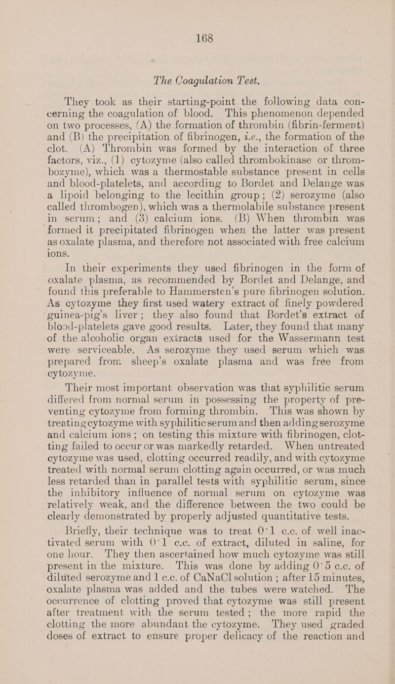 The Coagulation Test, They took as their starting-point the following data con- cerning the coagulation of blood. This phenomenon depended on two processes, (A) the formation of thrombin (fibrin-ferment) and (B) the precipitation of fibrinogen, 2.e., the formation of the clot. (A) Thrombin was formed by the interaction of three factors, viz., (1) cytozyme (also called thrombokinase or throm- bozyme), which was a thermostable substance present in cells and blood-platelets, and according to Bordet and Delange was a lipoid belonging to the lecithin group; (2) serozyme (also called thrombogen), which was a thermolabile substance present in serum; and (3) calcium ions. (B) When thrombin was formed it precipitated fibrinogen when the latter was present as oxalate plasma, and therefore not associated with free calcium ions. In their experiments they used fibrinogen in the form of oxalate plasma, as recommended by Bordet and Delange, and found this preferable to Hammersten’s pure fibrinogen solution. As cytozyme they first used watery extract of finely powdered ‘guinea-pig’s liver; they also found that Bordet’s extract of blood-platelets gave good results. Later, they found that many of the alcohohe organ extracts used for the Wassermann test were serviceable. As serozyme they used serum which was prepared from. sheep’s oxalate plasma and was free from cytozyme. Their most important observation was that syphilitic serum differed from normal serum in possessing the property of pre- venting cytozyme from forming thrombin. ‘This was shown by treating cytozyme with syphilitic serum and then adding serozyme and calcium ions; on testing this mixture with fibrinogen, clot- ting failed to occur or was markedly retarded. When untreated cytozyme was used, clotting occurred readily, and with cytozyme treated with normal serum clotting again occurred, or was much less retarded than in parallel tests with syphilitic serum, since the inhibitory influence of normal serum on cytozyme was relatively weak, and the difference between the two could be clearly demonstrated by properly adjusted quantitative tests. Briefly, their technique was to treat 0°1 c.c. of well inac- tivated serum with 0°1 c.c. of extract, diluted in saline, for one hour. They then ascertained how much cytozyme was still present in the mixture. This was done by adding 0’5 c.c. of diluted serozyme and 1 c.c. of CaNaCl solution ; after 15 minutes, oxalate plasma was added and the tubes were watched. The occurrence of clotting proved that cytozyme was still present after treatment with the serum tested; the more rapid the clotting the more abundant the cytozyme. They used graded doses of extract to ensure proper delicacy of the reaction and