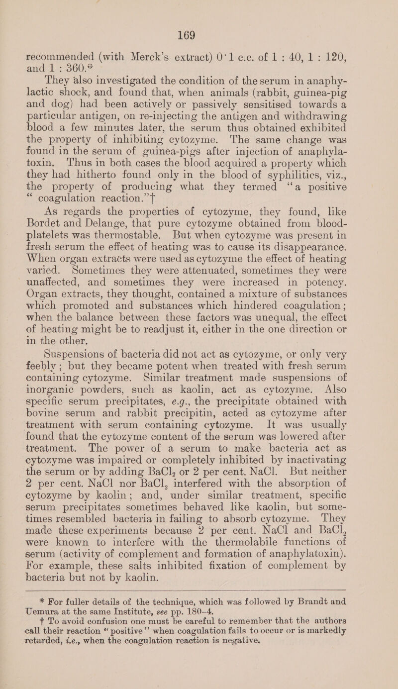 recommended (with Merck’s extract) 0'lc.c. of 1 : 40, 1: 120, and 1560, They also investigated the condition of the serum in anaphy- lactic shock, and found that, when animals (rabbit, guinea-pig and dog) had been actively or passively sensitised towards a particular antigen, on re-injecting the antigen and withdrawing blood a few minutes later, the serum thus obtained exhibited the property of inhibiting cytozyme. The same change was found in the serum cf guinea-pigs after injection of anaphyla- toxin. ‘Thus in both cases the blood acquired a property which they had hitherto found only in the blood of syphilitics, viz., the property of producing what they termed “‘a positive “ coagulation reaction.’ T As regards the properties of cytozyme, they found, like Bordet and Delange, that pure cytozyme obtained from blood- platelets was thermostable. But when cytozyme was present in fresh serum the effect of heating was to cause its disappearance. When organ extracts were used as cytozyme the effect of heating varied. Sometimes they were attenuated, sometimes they were unaffected, and sometimes they were increased in potency. Organ extracts, they thought, contained a mixture of substances which promoted and substances which hindered coagulation ; when the balance between these factors was unequal, the effect of heating might be to readjust it, either in the one direction or in the other, Suspensions of bacteria did not act as cytozyme, or only very feebly ; but they became potent when treated with fresh serum containing cytozyme. Similar treatment made suspensions of inorganic powders, such as kaolin, act as cytozyme. Also specific serum precipitates, e.g., the precipitate obtained with bovine serum and rabbit precipitin, acted as cytozyme after treatment with serum containing cytozyme. It was usually found that the cytozyme content of the serum was lowered after treatment. The power of a serum to make bacteria act as cytozyme was impaired or completely inhibited by inactivating the serum or by adding BaCl, or 2 per cent. NaCl. But neither 2 per cent. NaCl nor BaCl, interfered with the absorption of cytozyme by kaolin; and, under similar treatment, specific serum precipitates sometimes behaved like kaolin, but some- times resembled bacteria in failing to absorb cytozyme. ‘They made these experiments because 2 per cent. NaCl and BaCl, were known to interfere with the thermolabile functions of serum (activity of complement and formation of anaphylatoxin). For example, these salts inhibited fixation of complement by bacteria but not by kaolin.   * For fuller details of the technique, which was followed by Brandt and Uemura at the same Institute, see pp. 180-4. + To avoid confusion one must be careful to remember that the authors call their reaction “ positive’’ when coagulation fails to occur or is markedly retarded, z.e., when the coagulation reaction is negative.