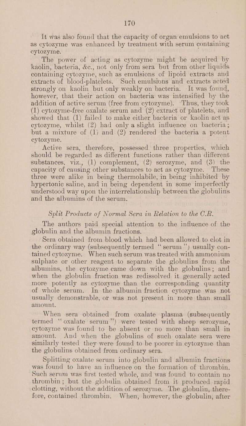 It was also found that the capacity of organ emulsions to act as cytozyme was enhanced by treatment with serum containing cytozyme. The power of acting as cytozyme might be acquired by kaolin, bacteria, &c., not only from sera but from other liquids containing cytozyme, such as emulsions of lipoid extracts and extracts of blood-platelets. Such emulsrons and extracts acted strongly on kaolin but only weakly on bacteria. It was found, however, that their action on bacteria was intensified by the addition of active serum (free from cytozyme). “Thus, they took (1) cytozyme-free oxalate serum and (2) extract of platelets, and showed that (1) failed to make either bacteria or kaolin act as cytozyme, whilst (2) had only a slight influence on bacteria ; but a mixture of (1) and (2) rendered the bacteria a potent cytozyme. Active sera, therefore, possessed three properties, which should be regarded as different functions rather than different substances, viz., (1) complement, (2) serozyme, and (3) the capacity of causing other substances to act as cytozyme. ‘These three were alike in being thermolabile, in being inhibited by hypertonic saline, and in being dependent in some imperfectly understood way upon the interrelationship between the globulins and the albumins of the serum. Split Products of Normal Sera in Relation to the C.R. The authors paid special attention to the influence of the globulin and the albumin fractions. Sera obtained from blood which had been allowed to clot in the ordinary way (subsequently termed ‘‘serum’’) usually con- tained cytozyme. When such serum was treated with ammonium sulphate or other reagent to separate the globulins from the albumins, the cytozyme came down with the globulins; and when the globulin fraction was redissolved it generally acted more potently as cytozyme than the corresponding quantity of whole serum. In the albumin fraction cytozyme was not usually demonstrable, or was not present in more than small amount. When sera obtained from oxalate plasma (subsequently termed ‘‘ oxalate serum’’) were tested with sheep serozyme, cytozyme was found to be absent or no more than small in amount. And when the globulins of such oxalate sera were similarly tested they were found to be poorer in cytozyme than the globulins obtained from ordinary sera. _ Splitting oxalate serum into globulin and albumin fractions was found to have an influence on the formation of thrombin. Such serum was first tested whole, and was found to contain no thrombin; but the globulin obtained from. it produced rapid clotting, without the addition of serozyme. ‘The globulin, there- fore, contained thrombin. When, however, the globulin, after