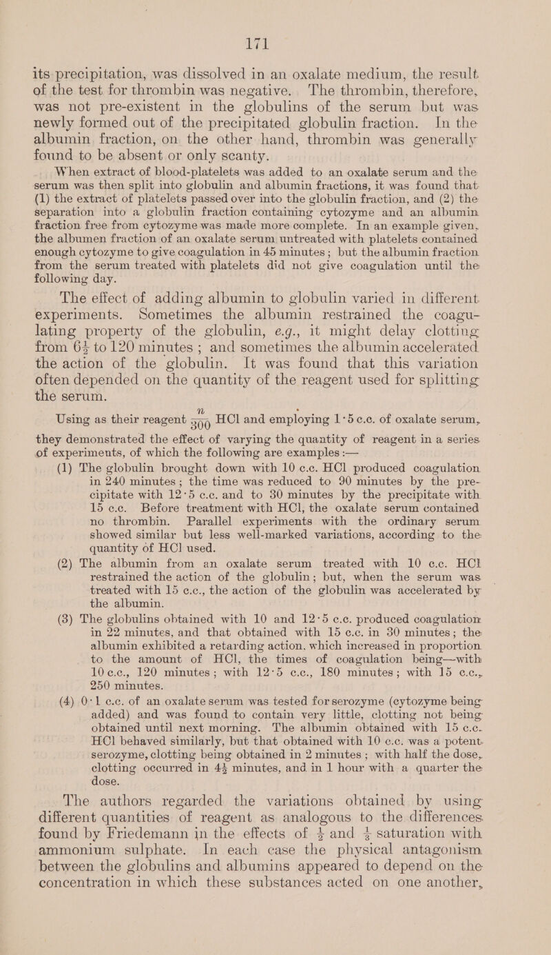 Jae its precipitation, was dissolved in an oxalate medium, the result of the test for thrombin was negative. The thrombin, therefore, was not pre-existent in the globulins of the serum but was newly formed out of the precipitated globulin fraction. Jn the albumin. fraction, on the other hand, thrombin was generally found to be absent or only scanty. When extract of blood-platelets was added to an oxalate serum and the serum was then split into globulin and albumin fractions, it was found that: (1) the extract of platelets passed over into the globulin fraction, and (2) the separation into a globulin fraction containing cytozyme and an albumin. fraction free from cytozyme was made more complete. In an example given, the albumen fraction of an oxalate serum untreated with platelets contained enough cytozyme to give coagulation in 45 minutes; but the albumin fraction from the serum treated with platelets did not give coagulation until the following day. The effect of adding albumin to globulin varied in different. experiments. Sometimes the albumin restrained the coagu- lating property of the globulin, eg., it might delay clotting from 6% to 120 minutes ; and sometimes the albumin accelerated the action of the globulin. It was found that this variation often depended on the quantity of the reagent used for splitting the serum. 3 Using as their reagent 500 HCl and employing 1:5c.c. of oxalate serum, they demonstrated the effect of varying the quantity of reagent in a series of experiments, of which the following are examples :— (1) The globulin brought down with 10 c.c. HCl produced coagulation in 240 minutes ; the time was reduced to 90 minutes by the pre- cipitate with 12°5 ¢.c. and to 30 minutes by the precipitate with 15 ¢.c. Before treatment with HCl, the oxalate serum contained no thrombin. Parallel experiments with the ordinary serum showed similar but less well-marked variations, according to the: quantity of HC] used. (2) The albumin from an oxalate serum treated with 10 c.c. HCl restrained the action of the globulin; but, when the serum was treated with 15 c.c., the action of the globulin was accelerated by the albumin. (3) The globulins obtained with 10 and 12:5 ¢.c. produced coagulation in 22 minutes, and that obtained with 15 ¢.c. in 30 minutes; the albumin exhibited a retarding action, which increased in proportion. to the amount of HCl, the times of coagulation being—with 10¢.c., 120 minutes; with 12°5 c.c., 180 minutes; with 15 «e.c.,. 250 minutes. (4) 0:1 e.c. of an oxalate serum was tested for serozyme (cytozyme being added) and was found to contain very little, clotting not being obtained until next morning. The albumin obtained with 15 c.c. HCl behaved similarly, but that obtained with 10 ¢.c. was a potent. serozyme, clotting being obtained in 2 minutes; with half the dose, clotting occurred in 43 minutes, and in 1 hour with a quarter the dose. The authors regarded the variations obtained by using different quantities of reagent as analogous to the differences found by Friedemann in the effects of $4 and 4} saturation with ammonium sulphate. In each case the physical antagonism. between the globulins and albumins appeared to depend on the concentration in which these substances acted on one another,