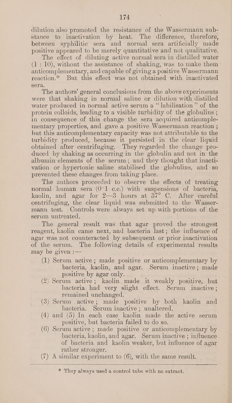 dilution also promoted the resistance of the Wassermann sub- stance to inactivation by heat. The difference, therefore, between syphilitic sera and normal sera artificially made positive appeared to be merely quantitative and not qualitative. The effect of diluting active normal sera in distilled water (1 : 10), without the assistance of shaking, was to make them anticomplementary, and capable of giving a positive Wassermann reaction.” But this effect was not obtained with inactivated sera. The authors’ general conclusions from the above experiments were that shaking in normal saline or dilution with distilled water produced in normal active serum a “ labilisation”’ of the protein colloids, leading to a visible turbidity of the globulins ; in consequence of this change the sera acquired anticomple- mentary properties, and gave a positive Wassermann reaction ; but this anticomplementary capacity was not attributable to the turbidity produced, because it persisted in the clear lquid obtained after centrifuging. They regarded the change pro- duced by shaking as occurring in the globulin and not in the albumin elements of the serum; and they thought that inacti- vation or hypertonic saline stabilised the globulins, and so prevented these changes from taking place. The authors proceeded to observe the effects of treating normal human sera (O'1 ¢.c.) with suspensions of bacteria, kaolin, and agar for 2—3 hours at 37° C. After careful centrifuging, the clear quid was submitted to the Wasser- mann test. Controls were always set up with portions of the serum untreated. The general result was that agar proved the strongest reagent, kaolin came next, and bacteria last; the influence of agar was not counteracted by subsequent or prior inactivation of the serum. The following details of experimental results may be given :— (1) Serum active; made positive or anticomplementary by bacteria, kaolin, and agar. Serum inactive; made positive by agar only. (2) Serum active; kaolin made it weakly positive, but bacteria had very slight effect. Serum inactive; remained unchanged. (3) Serum active; made positive by both kaolin and bacteria. Serum inactive ; unaltered. (4) and (5) In each case kaolin made the active serum positive, but bacteria failed to do so. (6) Serum active; made positive or anticomplementary by bacteria, kaolin, and agar. Serum inactive ; influence of bacteria and kaolin weaker, but influence of agar rather stronger. (7) A similar experiment to (6), with the same result.   * They always used a control tube with nc extract.