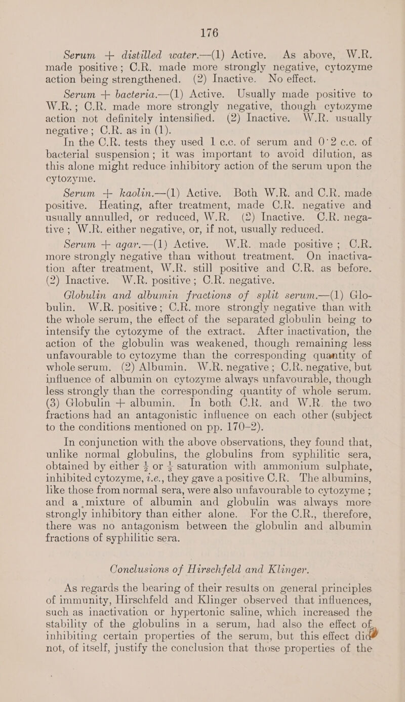 Serum -++ distilled water.—(1) Active. As above, W.R. made positive; C.R. made more strongly negative, cytozyme action being strengthened. (2) Inactive. No effect. Serum + bacteria.—(1) Active. Usually made positive to W.R.; C.R. made more strongly negative, though cytozyme action not definitely intensified. (2) Inactive. W-.R. usually negative; C.R. as in (1). In the C.R. tests they used 1 c.c. of serum and 0°2 c.c. of bacterial suspension; it was important to avoid dilution, as this alone might reduce inhibitory action of the serum upon the cytozyme. Serum -+ kaolin.—(1) Active. Both W.R. and C.R. made positive. Heating, after treatment, made C.R. negative and usually annulled, or reduced, W.R. (2) Inactive. C.R. nega- tive; W.R. either negative, or, if not, usually reduced. Serum + agar.—(1) Active. W.R. made positive; C.R. more strongly negative than without treatment. On inactiva- tion after treatment, W.R. still positive and C.R. as before. (2) Inactive. W.R. positive; C.R. negative. Globulin and albumin fractions of split serum.—(1) Glo- bulin. W.R. positive; C.R. more strongly negative than with the whole serum, the effect of the separated globulin being to intensify the cytozyme of the extract. After inactivation, the action of the globulin was weakened, though remaining less unfavourable to cytozyme than the corresponding quantity of whole serum. (2) Albumin. W.R. negative; C.R. negative, but influence of albumin on cytozyme always unfavourable, though less strongly than the corresponding quantity of whole serum. (3) Globulin + albumin. In both C.R. and W.R. the two fractions had an antagonistic influence on each other (subject to the conditions mentioned on pp. 170-2). In conjunction with the above observations, they found that, unlike normal globulins, the globulins from syphilitic sera, obtained by either } or 3 saturation with ammonium sulphate, inhibited cytozyme, 2.e., they gave a positive C.R. The albumins, like those from normal sera, were also unfavourable to cytozyme ; and a. mixture of albumin and globulin was always more strongly inhibitory than either alone. [or the C.R., therefore, there was no antagonism between the globulin and albumin fractions of syphilitic sera. Conclusions of Hirschfeld and Klinger. As regards the bearing of their results on general principles of immunity, Hirschfeld and Klinger observed that influences, such as inactivation or hypertonic saline, which increased the stability of the globulins in a serum, had also the effect of inhibiting certain properties of the serum, but this effect did not, of itself, justify the conclusion that those properties of the