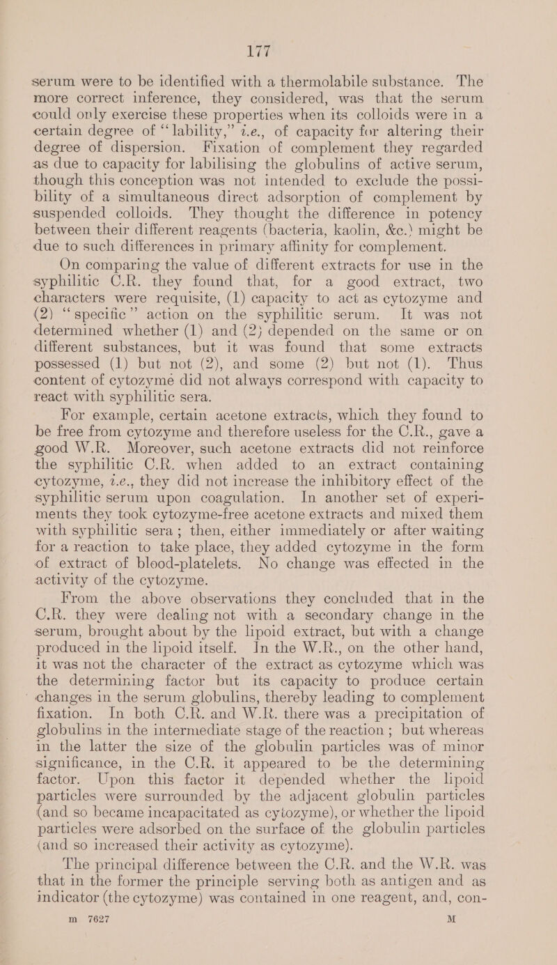 EY serum were to be identified with a thermolabile substance. The more correct inference, they considered, was that the serum could only exercise these properties when its colloids were in a certain degree of “lability,” z.e., of capacity for altering their degree of dispersion. Fixation of complement they regarded as due to capacity for labilising the globulins of active serum, though this conception was not intended to exclude the possi- bility of a simultaneous direct adsorption of complement by suspended colloids. They thought the difference in potency between their different reagents (bacteria, kaolin, &amp;c.‘ might be due to such differences in primary affinity for complement. On comparing the value of different extracts for use in the syphilitic C.R. they found that, for a good extract, two characters were requisite, (1) capacity to act as cytozyme and (2) “specific” action on the syphilitic serum. It was not determined whether (1) and (2) depended on the same or on different substances, but it was found that some extracts possessed (1) but not (2), and some (2) but not (1). Thus content of cytozyme did not always correspond with capacity to react with syphilitic sera. For example, certain acetone extracts, which they found to be free from cytozyme and therefore useless for the C.R., gave a good W.R. Moreover, such acetone extracts did not reinforce the syphilitic C.R. when added to an extract containing cytozyme, 2.e., they did not increase the inhibitory effect of the syphilitic serum upon coagulation. In another set of experi- ments they took cytozyme-free acetone extracts and mixed them with syphilitic sera; then, either immediately or after waiting for a reaction to take place, they added cytozyme in the form of extract of blood-platelets. No change was effected in the activity of the cytozyme. From the above observations they concluded that in the C.R. they were dealing not with a secondary change in the serum, brought about by the lipoid extract, but with a change produced in the lipoid itself. In the W.R., on the other hand, it was not the character of the extract as cytozyme which was the determining factor but its capacity to produce certain changes in the serum globulins, thereby leading to complement fixation. In both C.R. and W.R. there was a precipitation of globulins in the intermediate stage of the reaction ; but whereas in the latter the size of the globulin particles was of minor significance, in the C.R. it appeared to be the determining factor. Upon this factor it depended whether the lpoid particles were surrounded by the adjacent globulin particles (and so became incapacitated as cytozyme), or whether the lipoid particles were adsorbed on the surface of the globulin particles (and so increased their activity as cytozyme). The principal difference between the C.R. and the W.R. was that in the former the principle serving both as antigen and as indicator (the cytozyme) was contained in one reagent, and, con- m 7627 M