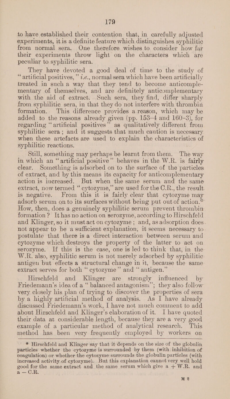 to have established their contention that, in carefully adjusted experiments, it is a definite feature which distinguishes syphilitic from normal sera. One therefore wishes to consider how far their experiments throw light on the characters which are peculiar to syphilitic sera. They have devoted a good deal of time to the study of ‘artificial positives, ” 7.e., normal sera which have been artificially treated in such a way that they tend to become anticomple- mentary of themselves, and are definitely anticomplementary with the aid of extract. Such sera, they find, differ sharply from syphilitic sera, in that they do not interfere with thrombin formation. This difference provides a reason, which may be added to the reasons already given (pp. 153-4 and 160-3), for regarding “artificial positives’”’ as qualitatively different from syphilitic sera; and it suggests that much caution is necessary when these artefacts are used to explain the characteristics of syphilitic reactions. Still, something may perhaps be learnt from them. The way in which an “artificial positive” behaves in the W.R. is fairly clear. Something is adsorbed on to the surface of the particles of extract, and by this means its capacity for anticomplementary action is increased. But when the same serum and the same extract, now termed “ cytozyme,” are used for the C.R., the result. is negative. From this it is fairly clear that cytozyme may adsorb serum qn to its surfaces without being put out of action.*” How, then, does a genuinely syphilitic serum prevent thrombin. formation ? It has no action on serozyme, according to Hirschfeld and Klinger, so it must act on cytozyme ; and, as adsorption does. not appear to be a sufficient explanation, 1t seems necessary to. postulate that there is a direct interaction between serum and cytozyme which destroys the property of the latter to act on serozyme. If this is the case, one is led to think that, in the W.R. also, syphilitic serum is not merely adsorbed by syphilitic: antigen but effects a structural change in it, because the same: extract serves for both “ cytozyme”’ and “ antigen.” Hirschfeld and Klinger are strongly influenced by Friedemann’s idea of a “ balanced antagonism’; they also follow very closely his plan of trying to discover the properties of sera by a highly artificial method of analysis. As I have already discussed Friedemann’s work, I have not much comment to add about Hirschfeld and Klinger’s elaboration of it. I have quoted their data at considerable length, because they are a very good example of a particular method of analytical research. This method has been very frequently employed by workers on * Hirschfeld and Klinger say that it depends on the size of the globulin particles whether the cytozyme is surrounded by them (with inhibition of coagulation) or whether the cytozyme surrounds the globulin particles (with increased activity of cytozyme). But this explanation cannot very well hold good for the same extract and the same serum which give a + W.R. and a — C.R. M 2