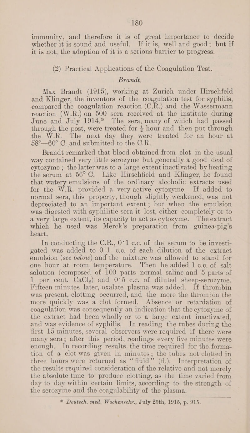 immunity, and therefore it is of great importance to decide whether it is sound and useful. Ifitis, well and good; but if it is not, the adoption of it is a serious barrier to progress. (2) Practical Applications of the Coagulation Test. Brandt. Max Brandt (1915), working at Zurich under Hirschfeld and Klinger, the inventors of the coagulation test for syphilis, compared the coagulation reaction (C.R.) and the Wassermann reaction (W.R.) on 500 sera received at the institute during June and July 1914.* The sera, many of which had passed through the post, were treated for $ hour and then put through the W.R. The next day they were treated for an hour at 58°—60° C. and submitted to the C.R. Brandt remarked that blood obtained from clot in the usual way contained very little serozyme but generally a good deal of cytozyme ; the latter was to a large extent inactivated by heating the serum at 56°C. Like Hirschfield and Klinger, he found that watery emulsions of the ordinary alcoholic extracts used for the W.R. provided a very active cytozyme. If added to normal sera, this property, though slightly weakened, was not depreciated to an important extent; but when the emulsion was digested with syphilitic sera it lost, either completely or to a very large extent, its capacity to act ascytozyme. ‘The extract which he used was Merck’s preparation from guinea-pig’s heart. In conducting the C.R., 0'1 c.c. of the serum to be investi- gated was added to O'l cc. of each dilution of the extract emulsion (see below) and the mixture was allowed to stand for one hour at room temperature. Then he added 1 c.c. of salt solution (composed of 100 parts normal saline and 5 parts of 1 per cent. CaCl.) and 0°5 ec.c. of diluted sheep-serozyme. Fifteen minutes later, oxalate plasma was added. If thrombin was present, clotting occurred, and the more the thrombin the more quickly was a clot formed. Absence or retardation of coagulation was consequently an indication that the cytozyme of the extract had been wholly or to a large extent inactivated, and was evidence of syphilis. In reading the tubes during the first 15 minutes, several observers were required if there were many sera; after this period, readings every five minutes were enough. In recording results the time required for the forma- tion of a clot was given in minutes; the tubes not clotted in three hours were returned as “fluid” (fl.). Interpretation of the results required consideration of the relative and not merely the absolute time to produce clotting, as the time varied from day to day within certain limits, according to the strength of the serozyme and the coagulability of the plasma. * Deutsch. med. Wochenschr., July 25th, 1915, p. 915. 