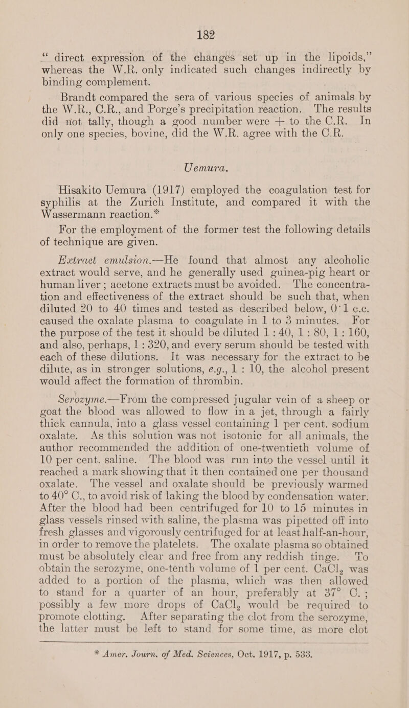 “ direct expression of the changes set up in the lipoids,” whereas the W.R. only indicated such changes indirectly by binding complement. Brandt compared the sera of various species of arene by the W.R., C.R., and Porge’s precipitation reaction. The results did not tally, though a good number were + to the C.R. In only one species, bovine, did the W.R. agree with the C.R. Uemura. Hisakito Uemura (1917) employed the coagulation test for syphilis at the Zurich Institute, and compared it with the Wassermann reaction.* For the employment of the former test the following details of technique are given. Hxtract emulsion.—He found that almost any alcoholic extract would serve, and he generally used guinea-pig heart or human liver ; acetone extracts must be avoided. ‘The concentra- tion and effectiveness of the extract should be such that, when diluted 20 to 40 times and tested as described below, 0°1 c.e. caused the oxalate plasma to coagulate in 1 to 5 minutes. For the purpose of the test it should be diluted 1 : 40, 1 : 80, 1: 160, and also, perhaps, 1 : 320, and every serum should be tested with each of these dilutions. It was necessary for the extract to be dilute, as in stronger solutions, e.g., 1: 10, the alcohol present would affect the formation of thrombin. Serozyme.—From the compressed jugular vein of a sheep or goat the blood was allowed to flow in a jet, through a fairly thick cannula, into a glass vessel containing | per cent. sodium oxalate. As this solution was not isotonic for all animals, the author recommended the addition of one-twentieth volume of 10 per cent. saline.. The blood was run into the vessel until it reached a mark showing that it then contained one per thousand oxalate. ‘T'he vessel and oxalate should be previously warmed to 40° C., to avoid risk of laking the blood by condensation water. After the blood had been centrifuged for 10 to 15 minutes in glass vessels rinsed with saline, the plasma was pipetted off into fresh glasses and vigorously centrifuged for at least half-an-hour, in order to remove the platelets. The oxalate plasma so obtained must be absolutely clear and free from any reddish tinge. ‘To obtain the serozyme, one-tenth volume of 1 per cent. CaCl, was added to a portion of the plasma, which was then allowed to stand for a quarter of an hour, preferably at 37° C.; possibly a few more drops of CaCl, would be required to promote clotting. After separating the clot from the serozyme, the latter must be left to stand for some time, as more clot  * Amer. Journ. of Med. seine Oct. 1917, p- 933.