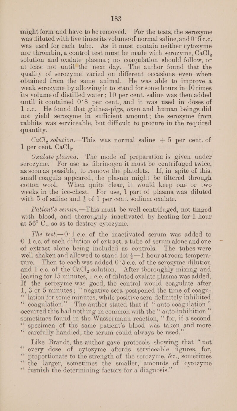 might form and have toheremoved. For the tests, the serozyme was diluted with five times its volume of normal saline, and 0’ 5c.e. was used for each tube. As it must contain neither cytozyme nor thrombin, a control test must be made with serozyme, CaCl, solution and oxalate plasma; no coagulation should follow, or at least not until the next day. The author found that the quality of serozyme varied on different occasions even when obtained from the same animal. He was able to improve a weak serozyme by allowing it to stand for some hours in 10 times its volume of distilled water ; 10 per cent. saline was then added until it contained 0°8 per cent., and it was used in doses of le.c. He found that guinea-pigs, oxen and human beings did not yield serozyme in sufficient amount; the serozyme from rabbits was serviceable, but difficult to procure in the required quantity. CaCl, soluteon.—This was normal saline + 5 per cent. of 1 per cent. CaCl,. Oxalate plasma.—The mode of preparation is given under serozyme. Tor use as fibrinogen it must be centrifuged twice, as soon as possible, to remove the platelets. If, in spite of this, small coagula appeared, the plasma might be filtered through cotton wool. When quite clear, it would keep one or two weeks in the ice-chest. For use, | part of plasma was diluted with 5 of saline and 3} of 1 per cent. sodium oxalate. Patwent’s serum.—This must be well centrifuged, not tinged with blood, and thoroughly inactivated by heating for ] hour at 56° C., so as to destroy cytozyme. The test—Q'lc.c. of the inactivated serum was added to O° le.c. of each dilution of extract, a tube of serum alone and one of extract alone being included as controls. The tubes were well shaken and allowed to stand for $—1 hour at room tempera- ture. ‘Then to each was added 0'dc.c. of the serozyme dilution and 1 ¢.c. of the CaCl, solution. After thoroughly mixing and leaving for 15 minutes, 1 ¢.c. of diluted oxalate plasma was added. If the serozyme was good, the control would coagulate after 1, 3 or 5 minutes: “negative sera postponed the time of coagu- “ lation for some minutes, while positive sera definitely inhibited ‘“ coagulation.” The author stated that if ‘“ auto-coagulation ” occurred this had nothing in common with the “ auto-inhibition ” sometimes found in the Wassermann reaction, “ for, if a second ““ specimen of the same patient’s blood was taken and more carefully handled, the serum could always be used.” $6 Like Brandt, the author gave protocols showing that “not every dose of cytozyme affords serviceable figures, for, ‘ proportionate to the strength of the serozyme, &amp;c., sometimes ““ the larger, sometimes the smaller, amounts of cytozyme furnish the determining factors for a diagnosis.” 6 6S