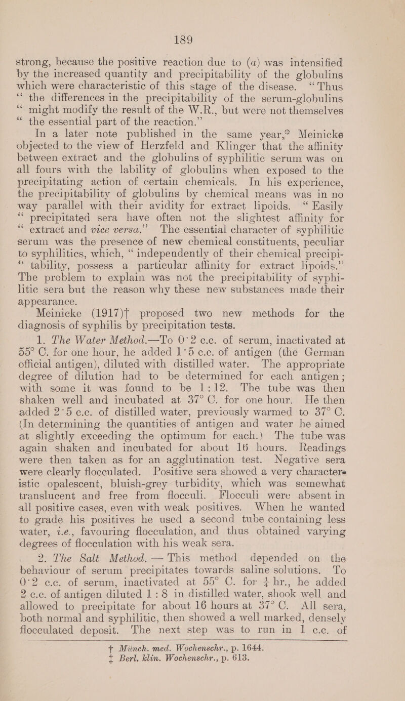 strong, because the positive reaction due to (a) was intensified by the increased quantity and precipitability of the globulins which were characteristic of this stage of the disease. “Thus ‘the differences in the precipitability of the serum-globulins “ might modify the result of the W.R., but were not themselves the essential part of the reaction.” In a later note published in the same year, Meinicke objected to the view of Herzfeld and Klinger that the affinity between extract and the globulins of syphilitic serum was on all fours with the lability of globulins when exposed to the precipitating action of certain chemicals. In his experience, the precipitability of globulins by chemical means was in no way parallel with their avidity for extract lipoids. “ Easily “precipitated sera have often not the slightest affinity for “extract and vice versa.” ‘The essential character of syphilitic serum was the presence of new chemical constituents, peculiar to syphilitics, which, “ independently of their chemical precipi- “ tability, possess a particular affinity for extract lipoids.” The problem to explain was not the precipitability of syphi- litic sera but the reason why these new substances made their appearance. Meinicke (1917)T proposed two new methods for the diagnosis of syphilis by precipitation tests. 1. The Water Method.—JT'o 0°2 c.c. of serum, inactivated at 55° C. for one hour, he added 1°d c.c. of antigen (the German official antigen), diluted with distilled water. The appropriate degree of dilution had to be determined for each antigen; with some it was found to be 1:12. The tube was then shaken well and incubated at 37° C. for one hour. He then added 2°5c.c. of distilled water, previously warmed to 37° C. (In determining the quantities of antigen and water he aimed at slightly exceeding the optimum for each.! The tube was again shaken and incubated for about 16 hours. Ileadings were then taken as for an agglutination test. Negative sera were Clearly flocculated. Positive sera showed a very character istic opalescent, bluish-grey turbidity, which was somewhat translucent and free from floccul. Flocculi were absent in all positive cases, even with weak positives. When he wanted to grade his positives he used a second tube containing less water, 2.e., favouring flocculation, and thus obtained varying degrees of flocculation with his weak sera. 2. The Salt Method. — This method depended on _ the behaviour of serum precipitates towards saline solutions. To 02. cic. of serum, inactivated at 55° C. dorejehry&gt; he added 2 c.c. of antigen diluted 1:8 in distilled water, shook well and allowed to precipitate for about 16 hours at 37°C. All sera, both normal and syphilitic, then showed a well marked, densely flocculated deposit. The next step was to run in l cc. of + Miinch. med. Wochenschr., p. 1644. t Berl. klin. Wochenschr., p. 613. ce 