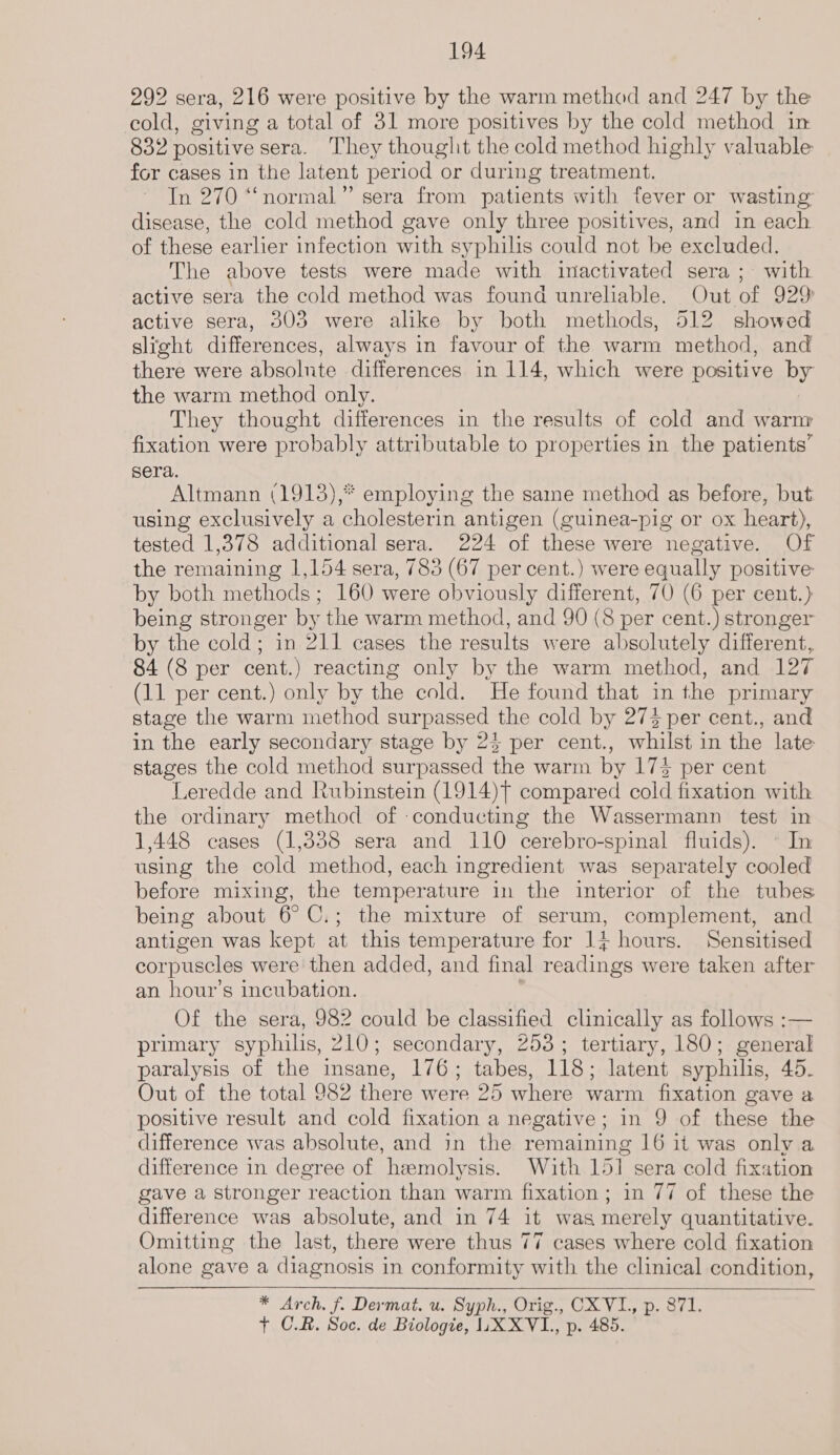 292 sera, 216 were positive by the warm method and 247 by the cold, giving a total of 31 more positives by the cold method in 832 positive sera. They thouglit the cold method highly valuable for cases in the latent period or during treatment. In 270 “‘normal”’ sera from patients with fever or wasting disease, the cold method gave only three positives, and in each of these earlier infection with syphilis could not be excluded. The above tests were made with inactivated sera ; with active sera the cold method was found unreliable. Out of 929) active sera, 303 were alike by both methods, 512 showed slight differences, always in favour of the warm method, and there were absolnte differences in 114, which were positive by the warm method only. They thought differences in the results of cold and warm fixation were probably attributable to properties in the patients’ sera. Altmann (1913),* employing the same method as before, but using exclusively a cholesterin antigen (guinea-pig or ox heart), tested 1,378 additional sera. 224 of these were negative. Of the remaining 1,154 sera, 783 (67 per cent.) were equally positive by both methods; 160 were obviously different, 70 (6 per cent.) being stronger by the warm method, and 90 (8 per cent.) stronger by the cold; in 211 cases the results were absolutely different, 84 (8 per cent.) reacting only by the warm method, and 127 (11 per cent.) only by the cold. He found that in the primary stage the warm method surpassed the cold by 273 per cent., and in the early secondary stage by 24 per cent., whilst in the late stages the cold method surpassed the warm by 175 per cent Leredde and Rubinstein (1914)t compared cold fixation with the ordinary method of conducting the Wassermann test in 1,448 cases (1,838 sera and 110 cerebro-spinal fluids). © In using the cold method, each ingredient was separately cooled before mixing, the temperature in the interior of the tubes being about 6° C.; the mixture of serum, complement, and antigen was kept at this temperature for 1} hours. Sensitised corpuscles were then added, and final rearing were taken after an hour’s incubation. Of the sera, 982 could be classified clinically as follows :— primary syphilis, 210; secondary, 253; tertiary, 180; general paralysis of the insane, 176; tabes, 118; latent syphilis, 45. Out of the total 982 there were 25 where warm fixation gave a positive result and cold fixation a negative; in 9 of these the difference was absolute, and in the remaining 16 it was only a difference in degree of hemolysis. With 151 sera cold fixation gave a stronger reaction than warm fixation; in 77 of these the difference was absolute, and in 74 it was merely quantitative. Omitting the last, there were thus 77 cases where cold fixation alone gave a diagnosis in conformity with the clinical condition, * Arch. f. Dermat. u. Syph., Orig., CX VI, p. 871. + C.R. Soc. de Biologie, | LXXVL, p. 485. 