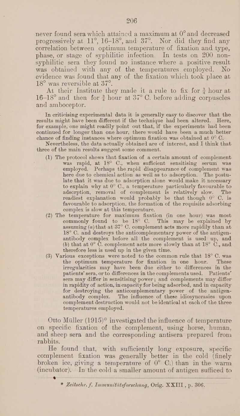 never found sera which attaincd a maximum at 0° and decreased progressively at 11°, 16-18°, and 37°. Nor did they find any correlation between optimum temperature of fixation and type, phase, or stage of syphilitic infection. In tests on 200 non- syphilitic sera they found no instance where a positive result was obtained with any of the temperatures employed. No evidence was found that any of the fixation which took place at 18° was reversible at 37°. At their Institute they made it a rule to fix for * hour at 16-18° and then for ? hour at 37° C. before adding corpuscles and amboceptor. 7 In criticising experimental data it is generally easy to discover that the results might have been different if the technique had been altered. Here, for example, one might readily point out that, if the experiments had been continued for longer than one hour, there would have been a much better chance of finding instances where optimum fixation was obtained at 0° C. Nevertheless, the data actually obtained are of interest, and I think that three of the main results suggest some comment. (1) The protocol shows that fixation of a certain amount of complement was rapid, at 18° C., when sufficient sensitising serum was employed. Perhaps the rapid disappearance of complement was here due to chemical action as well as to adsorption. The postu- late that it was due to adsorption alone would make it necessary to explain why at 0° C., a temperature particularly favourable to adsorption, removal of complement is relatively slow. The readiest explanation would probably be that though 0° C. is favourable to adsorption, the formation of the requisite adsorbing complex is slow at this temperature. (2) The temperature for maximum fixation (in one hour) was most commonly found to be 18° ©. This may be explained by assuming (a) that at 37° C. complement acts more rapidily than at 18° C. and destroys the anticomplementary power of the antigen- antibody complex before all the complement is used up, and (b) that at 0° C. complement acts more slowly than at 18° C., and therefore less is used up in the given time. (3) Various exceptions were noted to the common rule that 18° C. was the optimum temperature for fixation in one hour. These irregularities may have been due either to differences in the patients’ sera, or to differences in the complements used. Patients’ sera may differ in sensitising power; and complements may differ in rapidity of action, in capacity for being adsorbed, and in capacity for destroying the anticomplementary power of the antigen- antibody complex. ‘The influence of these idiosyncrasies upon complement destruction would not be identical at each of the three temperatures employed. Otto Miiller (1915)* investigated the influence of temperature on specific fixation of the complement, using horse, human, and sheep sera and the corresponding antisera prepared from rabbits. He found that, with sufficiently long exposure, specific complement fixation was generally better in the cold (finely broken ice, giving a temperature of 0° C.) than in the warm (incubator). In the cold a smaller amount of antigen sufficed to 