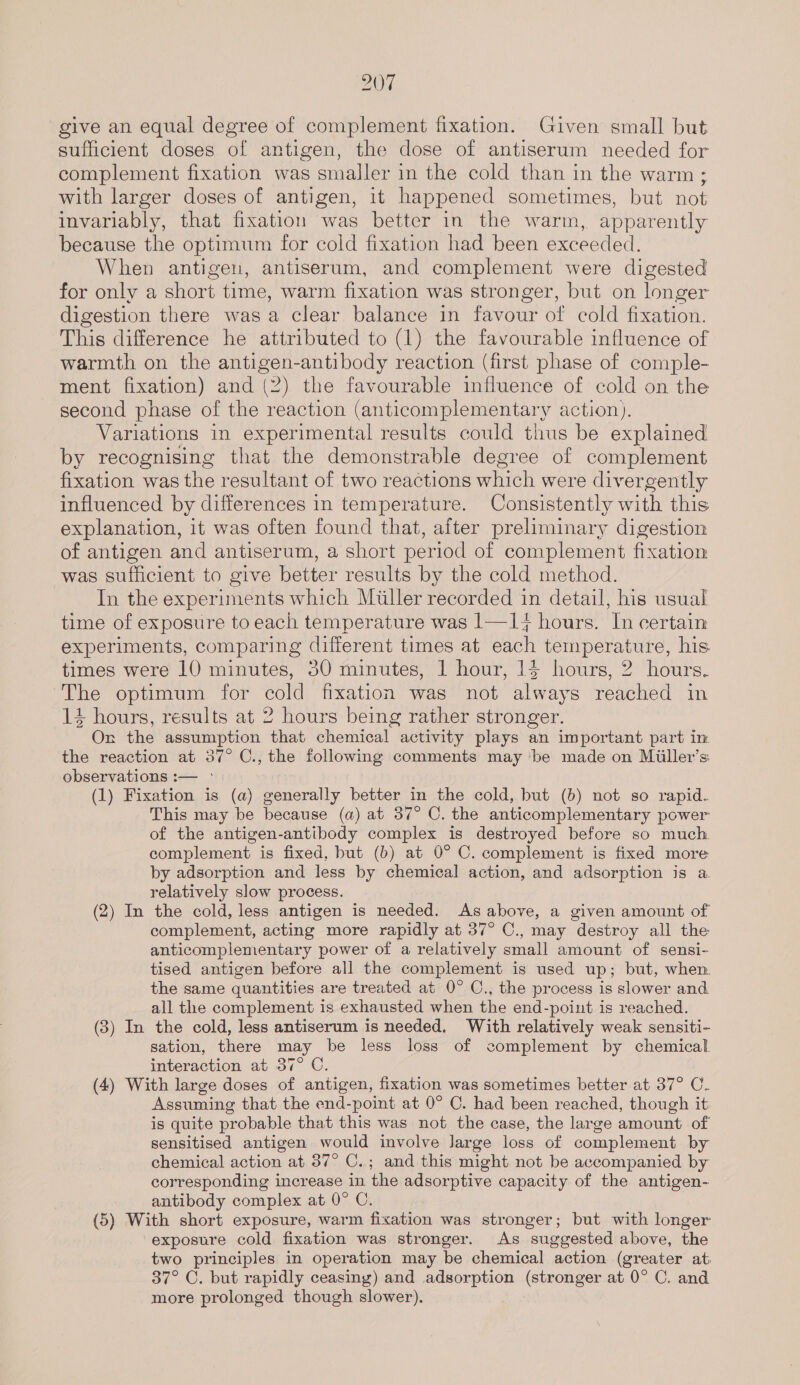 give an equal degree of complement fixation. Given small but sufficient doses of antigen, the dose of antiserum needed for complement fixation was smaller in the cold than in the warm ; with larger doses of antigen, it happened sometimes, but not invariably, that fixation was better in the warm, apparently because the optimum for cold fixation had been exceeded. When antigen, antiserum, and complement were digested for only a short time, warm fixation was stronger, but on longer digestion there wasa clear balance in favour of cold fixation. This difference he attributed to (1) the favourable influence of warmth on the antigen-antibody reaction (first phase of comple- ment fixation) and (2) the favourable influence of cold on the second phase of the reaction (anticomplementary action). Variations in experimental results could thus be explained by recognising that the demonstrable degree of complement fixation was the resultant of two reactions which were divergently influenced by differences in temperature. Consistently with this explanation, it was often found that, after preliminary digestion of antigen and antiserum, a short period of complement fixation was sufficient to give better results by the cold method. In the experiments which Miller recorded in detail, his usual time of exposure to each temperature was 1—1¥ hours. In certain experiments, comparing different times at each temperature, his. times were 10 minutes, 30 minutes, 1 hour, 14 hours, 2 hours. The optimum for cold fixation was not always reached in 14 hours, results at 2 hours being rather stronger. Or the assumption that chemical activity plays an important part im the reaction at 37° C., the following comments may be made on Miiller’s observations :— °- (1) Fixation is (a) generally better in the cold, but (b) not so rapid. This may be because (a) at 37° C. the anticomplementary power of the antigen-antibody complex is destroyed before so much complement is fixed, but (b) at 0° C. complement is fixed more by adsorption and less by chemical action, and adsorption is a relatively slow process. (2) In the cold, less antigen is needed. As above, a given amount of complement, acting more rapidly at 37° C., may destroy all the anticomplementary power of a relatively small amount of sensi- tised antigen before all the complement is used up; but, when the same quantities are treated at 0° C., the process is slower and all the complement is exhausted when the end-point is reached. (3) In the cold, less antiserum is needed, With relatively weak sensiti- sation, there may be less loss of complement by chemical interaction at 37° C. (4) With large doses of antigen, fixation was sometimes better at 37° C. Assuming that the end-point at 0° C. had been reached, though it is quite probable that this was not the case, the large amount of sensitised antigen would involve Jarge loss of complement by chemical action at 37° C.; and this might not be accompanied by corresponding increase in the adsorptive capacity of the antigen- antibody complex at 0° C. : (5) With short exposure, warm fixation was stronger; but with longer exposure cold fixation was stronger. As suggested above, the two principles in operation may be chemical action (greater at; 37° C. but rapidly ceasing) and adsorption (stronger at 0° C. and more prolonged though slower).