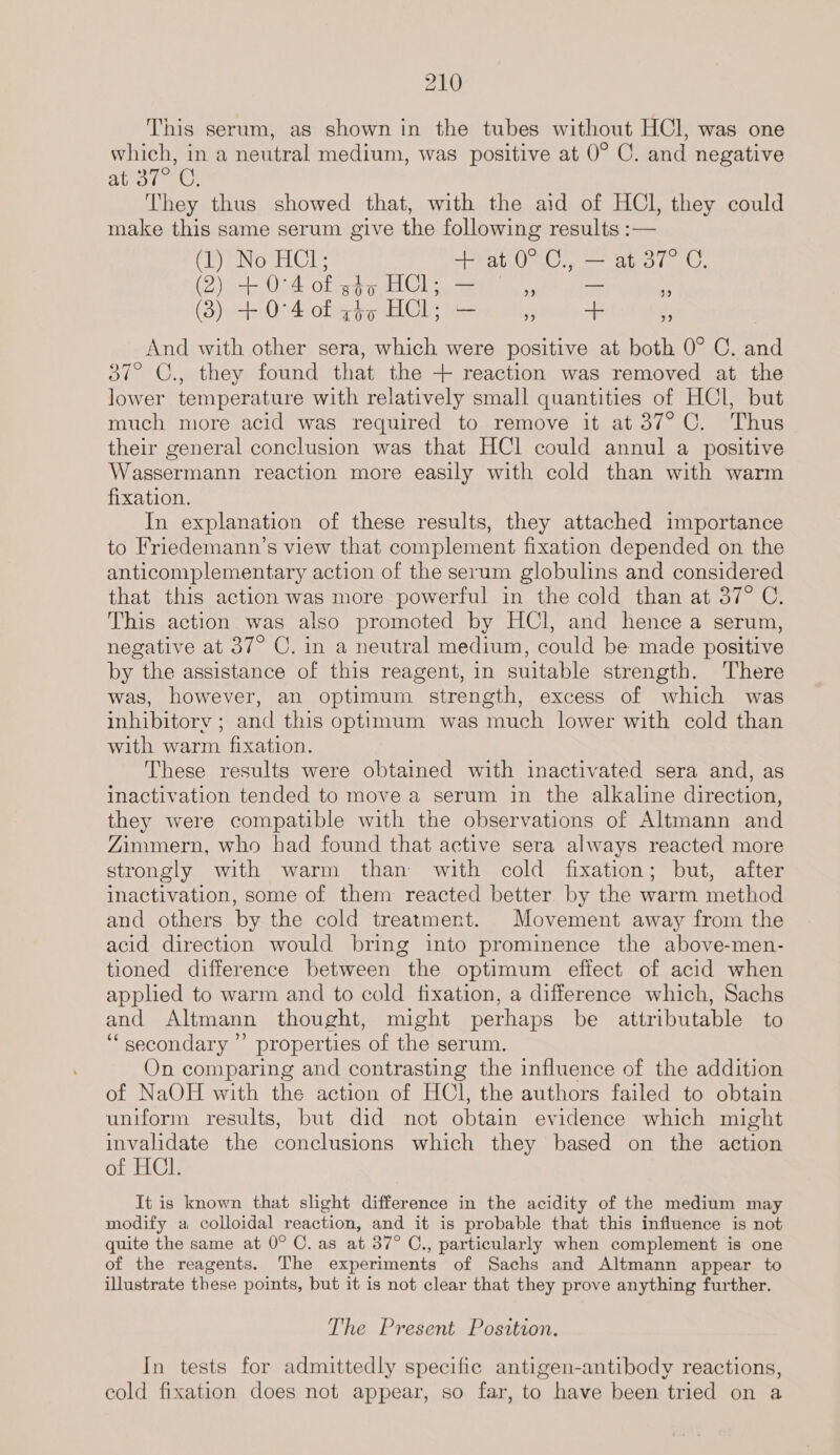 This serum, as shown in the tubes without HCl, was one which, in a neutral medium, was positive at 0° C. and negative ator Us They thus showed that, with the aid of HCl, they could make this same serum give the following results :— Ceo Ul + at.0°.C., — at 37° C. (2) she O°4 of B00 HCl; TEEY. ” ifn re) (3) ae 0°4 of Tov HCl; abe ” 5 ” And with other sera, which were positive at both 0° C. and 37° C., they found that the + reaction was removed at the lower temperature with relatively small quantities of HCl, but much more acid was required to remove it at 37°C. Thus their general conclusion was that HCl could annul a positive Wassermann reaction more easily with cold than with warm fixation. In explanation of these results, they attached importance to Friedemann’s view that complement fixation depended on the anticomplementary action of the serum globulins and considered that this action was more powerful in the cold than at 37° C. This action was also promoted by HCl, and hence a serum, negative at 37° C. in a neutral medium, could be made positive by the assistance of this reagent, in suitable strength. There was, however, an optimum strength, excess of which was inhibitory ; and this optimum was much lower with cold than with warm fixation. These results were obtained with inactivated sera and, as inactivation tended to move a serum in the alkaline direction, they were compatible with the observations of Altmann and Zimmern, who had found that active sera always reacted more strongly with warm than with cold fixation; but, after inactivation, some of them reacted better. by the warm method and others by the cold treatment. Movement away from the acid direction would bring into prominence the above-men- tioned difference between the optimum effect of acid when applied to warm and to cold fixation, a difference which, Sachs and Altmann thought, might perhaps be attributable to “secondary ” properties of the serum. On comparing and contrasting the influence of the addition of NaOH with the action of HCl, the authors failed to obtain uniform results, but did not obtain evidence which might invalidate the conclusions which they based on the action of HCl. It is known that slight difference in the acidity of the medium may modify a colloidal reaction, and it is probable that this influence is not quite the same at 0° C. as at 37° C., particularly when complement is one of the reagents. The experiments of Sachs and Altmann appear to illustrate these points, but it is not clear that they prove anything further. The Present Position. In tests for admittedly specifie antigen-antibody reactions, cold fixation does not appear, so far, to have been tried on a