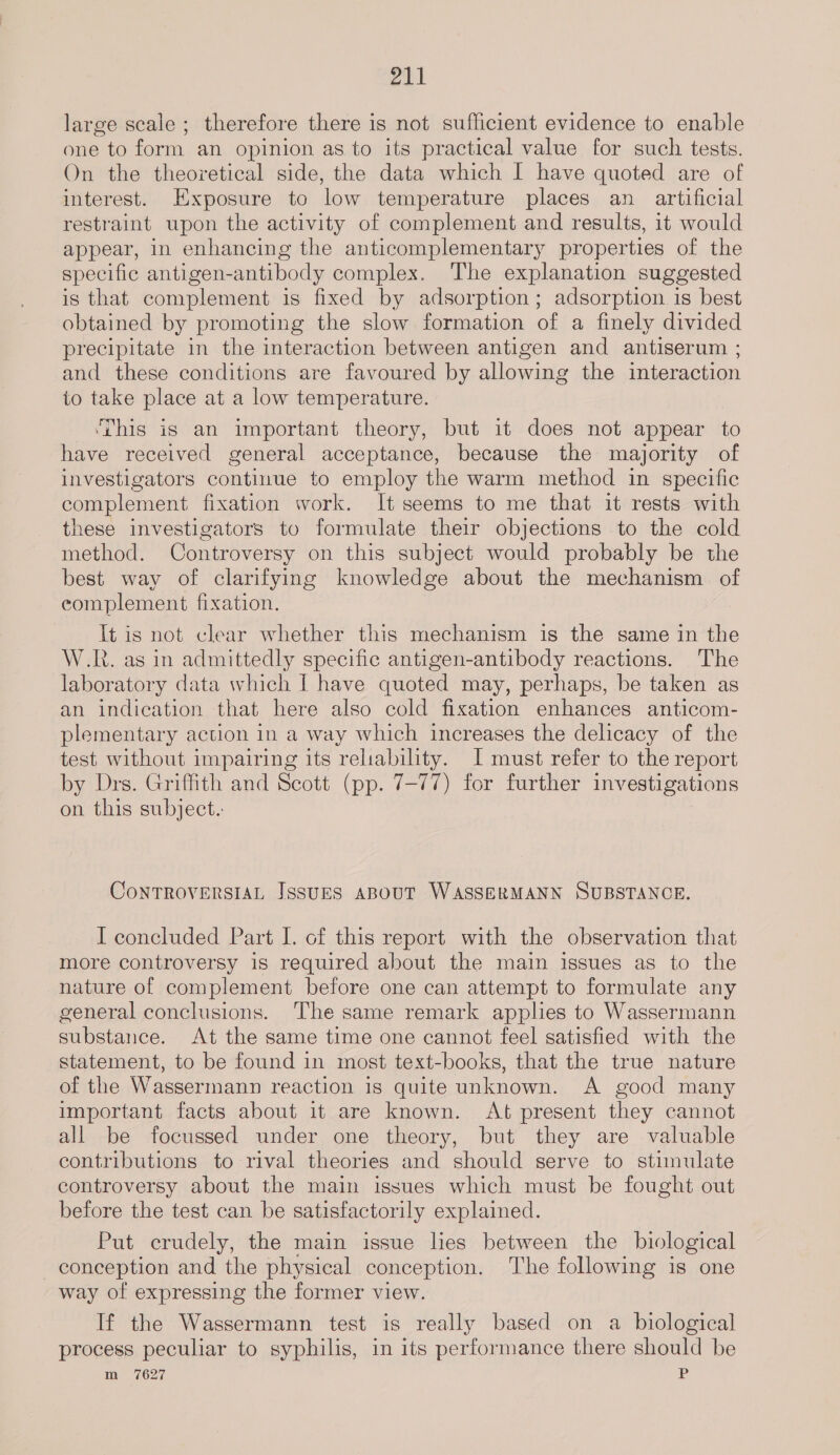 rah large scale ; therefore there is not sufficient evidence to enable one to form an opinion as to its practical value for such tests. On the theoretical side, the data which I have quoted are of interest. Exposure to low temperature places an artificial restraint upon the activity of complement and results, it would appear, in enhancing the anticomplementary properties of the specific antigen-antibody complex. The explanation suggested is that complement is fixed by adsorption ; adsorption is best obtained by promoting the slow formation of a finely divided precipitate in the interaction between antigen and antiserum ; and these conditions are favoured by allowing the interaction to take place at a low temperature. ‘This is an important theory, but it does not appear to have received general acceptance, because the majority of investigators continue to employ the warm method in specific complement fixation work. It seems to me that it rests with these investigators to formulate their objections to the cold method. Controversy on this subject would probably be the best way of clarifying knowledge about the mechanism of complement fixation. It is not clear whether this mechanism is the same in the W.R. as in admittedly specific antigen-antibody reactions. The laboratory data which I have quoted may, perhaps, be taken as an indication that here also cold fixation enhances anticom- plementary action in a way which increases the delicacy of the test without impairing its reliability. I must refer to the report by Drs. Griffith and Scott (pp. 7-77) for further investigations on this subject. CoNTROVERSIAL JssuES ABOUT WASSERMANN SUBSTANCE. I concluded Part I. of this report with the observation that more controversy is required about the main issues as to the nature of complement before one can attempt to formulate any general conclusions. The same remark applies to Wassermann substance. At the same time one cannot feel satisfied with the statement, to be found in most text-books, that the true nature of the Wassermann reaction is quite unknown. A good many important facts about it are known. At present they cannot all be focussed under one theory, but they are valuable contributions to rival theories and should serve to stimulate controversy about the main issues which must be fought out before the test can be satisfactorily explained. Put crudely, the main issue lies between the biological conception and the physical conception. The following is one way of expressing the former view. If the Wassermann test is really based on a biological process peculiar to syphilis, in its performance there should be