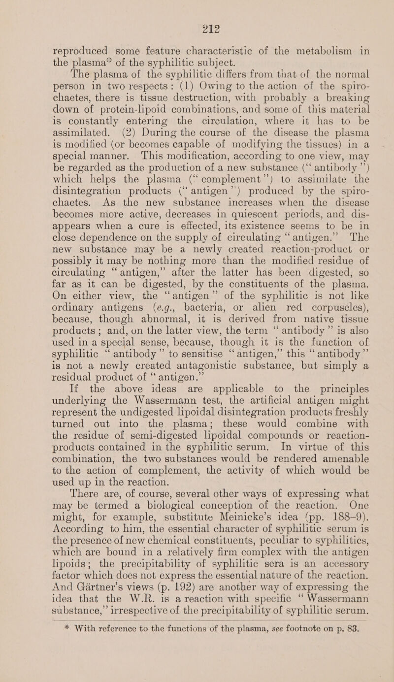 rh Wl reproduced some feature characteristic of the metabolism in the plasma* of the syphilitic subject. The plasma of the syphilitic differs from tnat of the normal person in two respects: (1) Owing to the action of the spiro- chaetes, there is tissue destruction, with probably a breaking down of protein-lipoid combinations, and some of this material is constantly entering the circulation, where it has to be assimilated. (2) During the course of the disease the plasma is modified (or becomes capable of modifying the tissues) in a special manner. ‘This modification, according to one view, may be regarded as the production of a new substance (“ antibody ”’) which helps the plasma (“complement’’) to assimilate the disintegration products (“ antigen’) produced by the spiro- chaetes. As the new substance increases when the disease becomes more active, decreases in quiescent periods, and dis- appears when a cure is effected, its existence seems to be in close dependence on the supply of circulating “antigen.” The new substance may be a newly created reaction-product or possibly it may be nothing more than the modified residue of circulating “antigen,” after the latter has been digested, so far as it can be digested, by the constituents of the plasma. On either view, the “antigen” of the syphilitic is not like ordinary antigens (eg., bacteria, or alien red corpuscles), because, though abnormal, it is derived from native tissue products ; and, on the latter view, the term “ antibody” is also used in a special sense, because, though it is the function of syphilitic “ antibody” to sensitise “antigen,” this “ antibody” is not a newly created antagonistic substance, but simply a residual product of “ antigen.” If the above ideas are applicable to the principles underlying the Wassermann test, the artificial antigen might represent the undigested lipoidal disintegration products freshly turned out into the plasma; these would combine with the residue of semi-digested lipoidal compounds or reaction- products contained in the syphilitic serum. In virtue of this combination, the two substances would be rendered amenable to the action of complement, the activity of which would be used up in the reaction. There are, of course, several other ways of expressing what may be termed a biological conception of the reaction. One might, for example, substitute Meinicke’s idea (pp. 188-9). According to him, the essential character of syphilitic serum is the presence of new chemical constituents, peculiar to syphilitics, which are bound in a relatively firm complex with the antigen lipoids; the precipitability of syphilitic sera is an accessory factor which does not express the essential nature of the reaction. And Girtner’s views (p. 192) are another way of expressing the idea that the W.R. is a reaction with specific “ Wassermann substance,’ irrespective of the precipitability of syphilitic serum.  * With reference to the functions of the plasma, see footnote on p. 83.