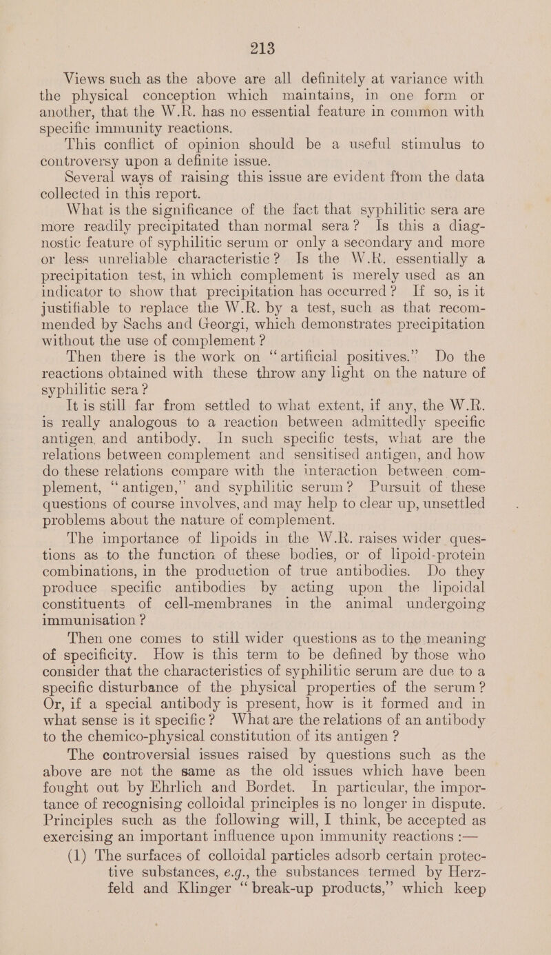 Views such as the above are all definitely at variance with the physical conception which maintains, in one form or another, that the W.R. has no essential feature in common with specific immunity reactions. This conflict of opinion should be a useful stimulus to controversy upon a definite issue. Several ways of raising this issue are evident ftom the data collected in this report. What is the significance of the fact that syphilitic sera are more readily precipitated than normal sera? Is this a diag- nostic feature of syphilitic serum or only a secondary and more or less unreliable characteristic? Is the W.R. essentially a precipitation test, in which complement is merely used as an indicator to show that precipitation has occurred? If so, is it justifiable to replace the W.R. by a test, such as that recom- mended by Sachs and Georgi, which demonstrates precipitation without the use of complement ? Then there is the work on “artificial positives.” Do the reactions obtained with these throw any light on the nature of syphilitic sera ? It is still far from settled to what extent, if any, the W.R. is really analogous to a reaction between admittedly specific antigen, and antibody. In such specific tests, what are the relations between complement and sensitised antigen, and how do these relations compare with the interaction between. com- plement, “antigen,” and syphilitic serum? Pursuit of these questions of course involves, and may help to clear up, unsettled problems about the nature of complement. The importance of lpoids in the W.R. raises wider ques- tions as to the function of these bodies, or of lpoid-protein combinations, in the production of true antibodies. Do they produce specific antibodies by acting upon the lipoidal constituents of cell-membranes in the animal undergoing immunisation ? Then one comes to still wider questions as to the meaning of specificity. How is this term to be defined by those who consider that the characteristics of syphilitic serum are due to a specific disturbance of the physical properties of the serum ? Or, if a special antibody is present, how is it formed and in what sense is it specific? Whatare the relations of an antibody to the chemico-physical constitution of its antigen ? The controversial issues raised by questions such as the above are not the same as the old issues which have been fought out by Ehrlich and Bordet. In particular, the impor- tance of recognising colloidal principles is no longer in dispute. Principles such as the following will, I think, be accepted as exercising an important influence upon immunity reactions :— (1) The surfaces of colloidal particles adsorb certain protec- tive substances, e.g., the substances termed by Herz- feld and Klinger “ break-up products,” which keep